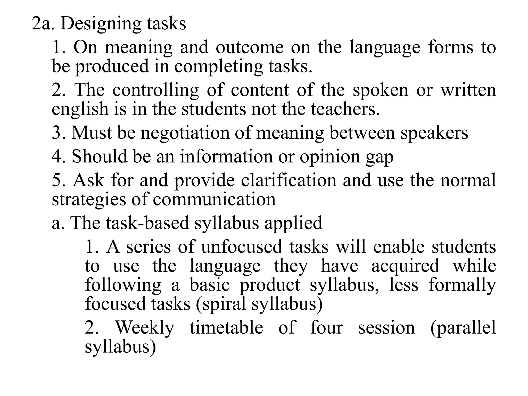 2a. Designing tasks
1. On meaning and outcome on the language forms to
be produced in completing tasks.
2. The controlling of content of the spoken or written
english is in the students not the teachers.
3. Must be negotiation of meaning between speakers
4. Should be an information or opinion gap
5. Ask for and provide clarification and use the normal
strategies of communication
a. The task-based syllabus applied
1. A series of unfocused tasks will enable students
to use the language they have acquired while
following a basic product syllabus, less formally
focused tasks (spiral syllabus)
2. Weekly timetable of four session (parallel
syllabus)
 