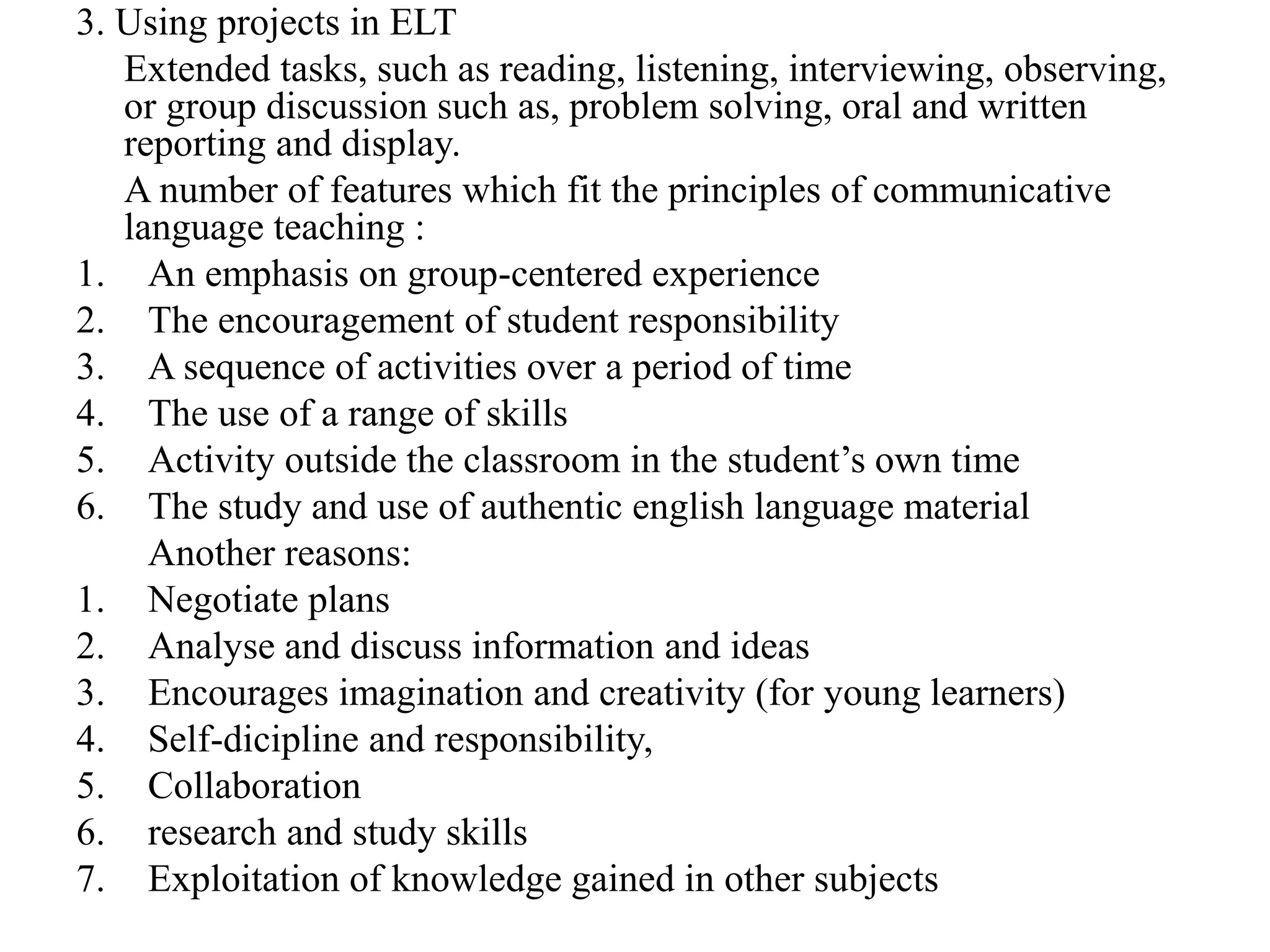 3. Using projects in ELT
Extended tasks, such as reading, listening, interviewing, observing,
or group discussion such as, problem solving, oral and written
reporting and display.
A number of features which fit the principles of communicative
language teaching :
1. An emphasis on group-centered experience
2. The encouragement of student responsibility
3. A sequence of activities over a period of time
4. The use of a range of skills
5. Activity outside the classroom in the student’s own time
6. The study and use of authentic english language material
Another reasons:
1. Negotiate plans
2. Analyse and discuss information and ideas
3. Encourages imagination and creativity (for young learners)
4. Self-dicipline and responsibility,
5. Collaboration
6. research and study skills
7. Exploitation of knowledge gained in other subjects
 