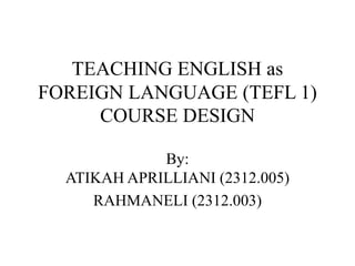 TEACHING ENGLISH as
FOREIGN LANGUAGE (TEFL 1)
COURSE DESIGN
By:
ATIKAH APRILLIANI (2312.005)
RAHMANELI (2312.003)
 
