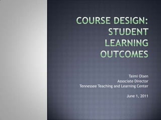 Course Design: Student Learning Outcomes Taimi Olsen Associate Director Tennessee Teaching and Learning Center June 1, 2011 