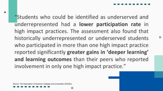 “Students who could be identified as underserved and
underrepresented had a lower participation rate in
high impact practices. The assessment also found that
historically underrepresented or underserved students
who participated in more than one high impact practice
reported significantly greater gains in ‘deeper learning’
and learning outcomes than their peers who reported
involvement in only one high impact practice.”
Source: The Association of American Colleges and Universities (AAC&U)
 