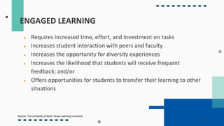 ENGAGED LEARNING
● Requires increased time, effort, and investment on tasks
● Increases student interaction with peers and faculty
● Increases the opportunity for diversity experiences
● Increases the likelihood that students will receive frequent
feedback; and/or
● Offers opportunities for students to transfer their learning to other
situations
Source: The University of North Texas Learning Commons
 