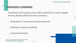 ENGAGED LEARNING
To promote active learning and student motivation to create engaged
learning, Barkley (2010) lists three conditions:
● Being part of a classroom learning community
● Working at optimum challenge
● Learning holistically
Source: The University of North Texas Learning Commons
 