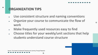 ● Use consistent structure and naming conventions
● Organize your course to communicate the flow of
work
● Make frequently used resources easy to find
● Choose titles for your weekly/unit sections that help
students understand course structure
ORGANIZATION TIPS
Source: The Center for Advanced Teaching and Learning Through Research
 