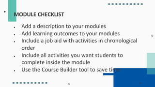 MODULE CHECKLIST
● Add a description to your modules
● Add learning outcomes to your modules
● Include a job aid with activities in chronological
order
● Include all activities you want students to
complete inside the module
● Use the Course Builder tool to save time
 