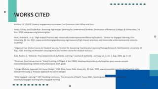 WORKS CITED
Barkley, E.F. (2010). Student engagement techniques. San Francisco: John Wiley and Sons.
Finley, Ashley, and Tia McNair. Assessing High-Impact Learning for Underserved Students. Association of American Colleges & Universities, 24
Nov. 2014, www.aacu.org/assessinghips.
Hunt, Andrea N., et al. “High Impact Practices and Historically Underrepresented Minority Students.” Center for Engaged Learning, Elon
University, 26 Jan. 2021, www.centerforengagedlearning.org/resources/high-impact-practices-and-historically-underrepresented-minority-
students/
“Organize Your Online Course for Student Success.” Center for Advancing Teaching and Learning Through Research, Northeastern University, 20
Aug. 2020, learning.northeastern.edu/organize-your-online-course-for-student-success/.
Rule, Audrey C. “Editorial: The Components of Authentic Learning.” Journal of Authentic Learning, vol. 3, no. 1, Aug. 2006, pp. 1–10.
“Structure Your Canvas Course.” Keep Teaching, UC Davis, 6 Dec. 2020, keepteaching.ucdavis.edu/organize-your-course-remote-
instruction/planning-remote-instruction/quick-start-guide.
“Using a Modular Approach to Course Design.” IDEA Shop, Boise State University, 30 Sept. 2015, www.boisestate.edu/ctl-idea/teaching-with-
tech/primer/using-a-modular-approach-to-course-design/.
“Why Engaged Learning?” UNT Teaching Commons, The University of North Texas, 2021, teachingcommons.unt.edu/teaching-
essentials/engaged-learning/why-engaged-learning.
 