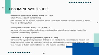 UPCOMING WORKSHOPS
First Tuesday Lunch & Learn (Tuesday, April 6, 12-1 p.m.)
Kaltura MediaSpace (with Brendan Plake)
Grab your lunch and join us for an informative session! There will be a short presentation followed by a Q&A.
Bring any questions you have!
Teaching With Multimedia (Friday, April 9, 9-9:45 a.m.)
Learn how to incorporate videos, podcasts, songs, and apps into your online and in-person courses for a
high-impact active learning experience.
Accessibility in D2L Brightspace (Wednesday, April 14, 1-2 p.m.)
Learn about the key accessibility features in Brightspace and how to create accessible course materials such
as text documents, images, and videos with captions. Our special guests from Accessibility Services will give
us an overview of student accommodations and what students are entitled to.
 