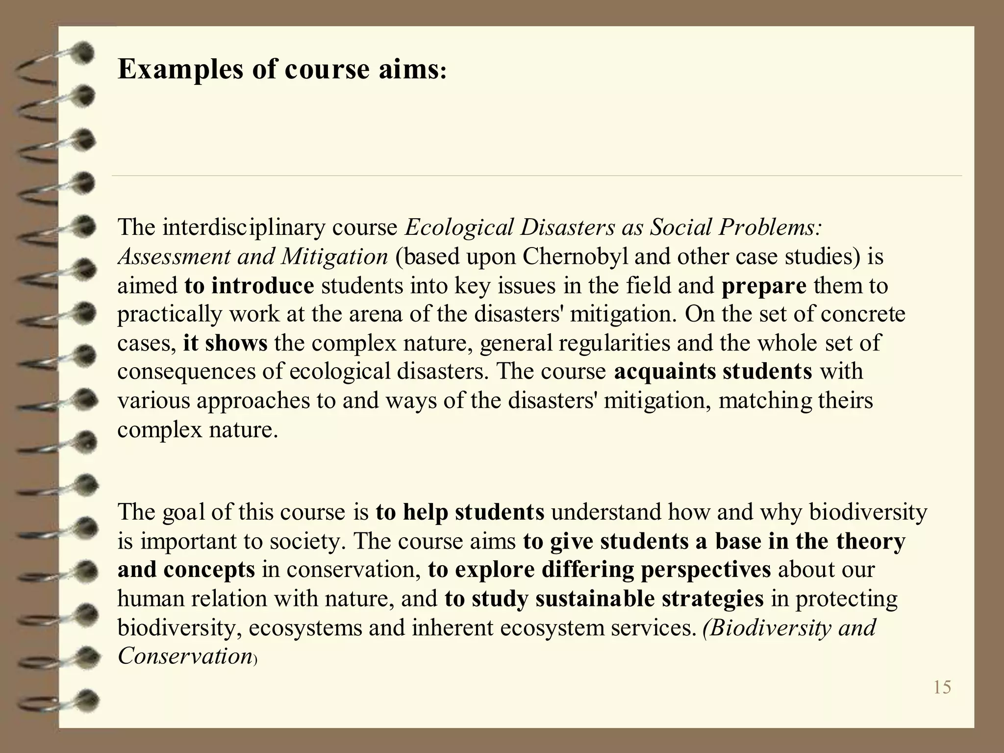 15
Examples of course aims:
The interdisciplinary course Ecological Disasters as Social Problems:
Assessment and Mitigation (based upon Chernobyl and other case studies) is
aimed to introduce students into key issues in the field and prepare them to
practically work at the arena of the disasters' mitigation. On the set of concrete
cases, it shows the complex nature, general regularities and the whole set of
consequences of ecological disasters. The course acquaints students with
various approaches to and ways of the disasters' mitigation, matching theirs
complex nature.
The goal of this course is to help students understand how and why biodiversity
is important to society. The course aims to give students a base in the theory
and concepts in conservation, to explore differing perspectives about our
human relation with nature, and to study sustainable strategies in protecting
biodiversity, ecosystems and inherent ecosystem services. (Biodiversity and
Conservation)
 