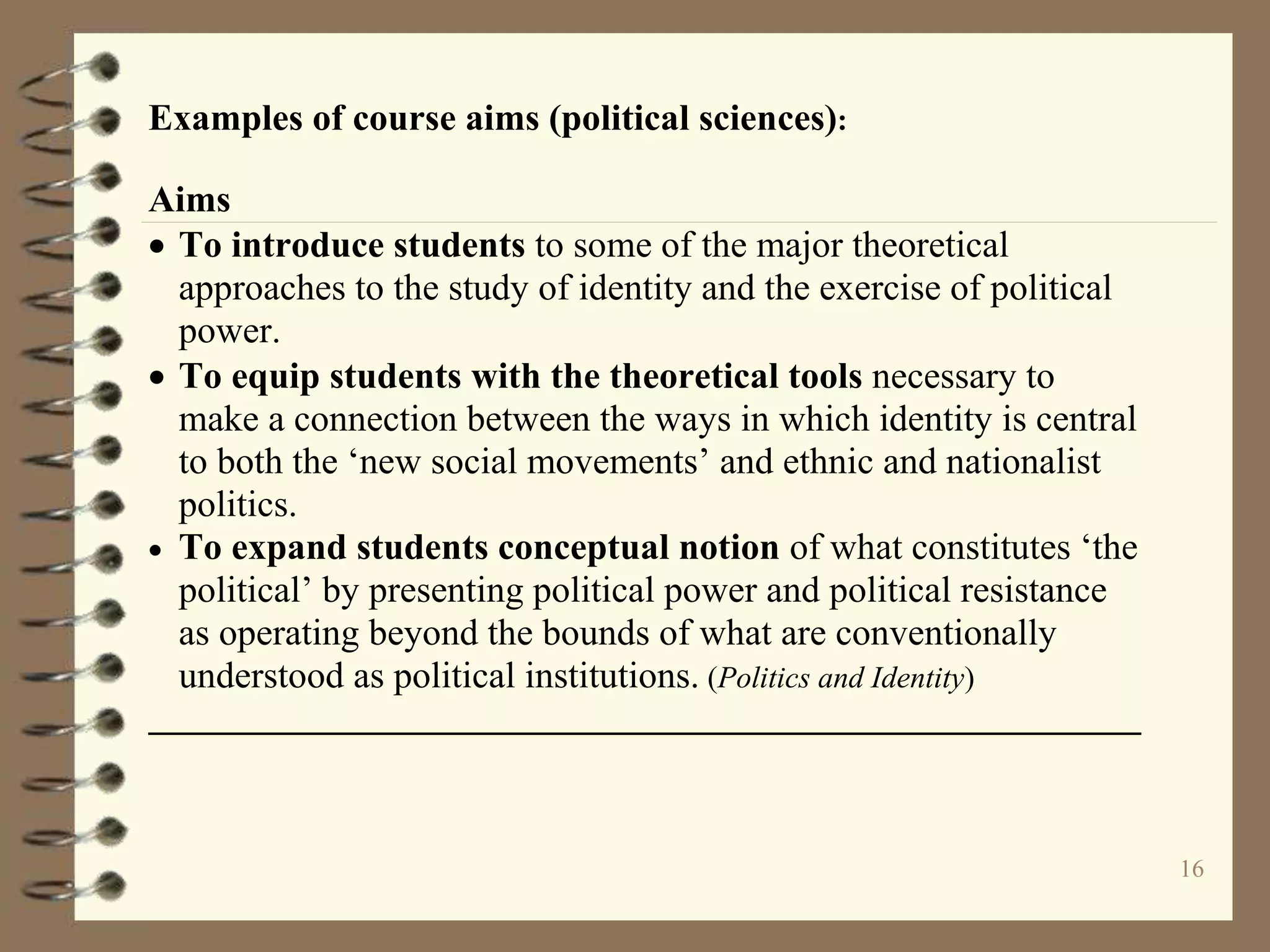 16
Examples of course aims (political sciences):
Aims
 To introduce students to some of the major theoretical
approaches to the study of identity and the exercise of political
power.
 To equip students with the theoretical tools necessary to
make a connection between the ways in which identity is central
to both the ‘new social movements’ and ethnic and nationalist
politics.
 To expand students conceptual notion of what constitutes ‘the
political’ by presenting political power and political resistance
as operating beyond the bounds of what are conventionally
understood as political institutions. (Politics and Identity)
 