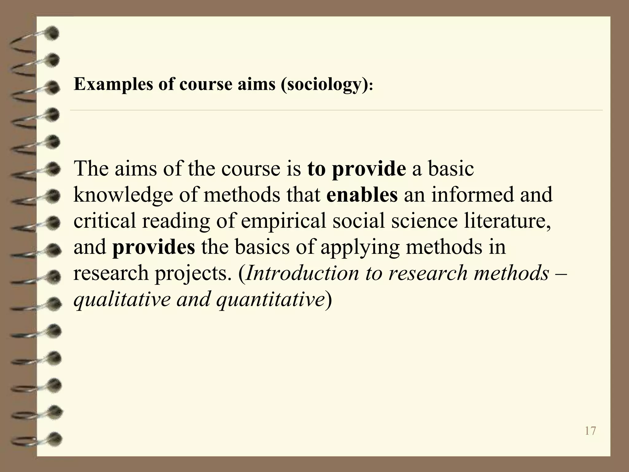 17
Examples of course aims (sociology):
The aims of the course is to provide a basic
knowledge of methods that enables an informed and
critical reading of empirical social science literature,
and provides the basics of applying methods in
research projects. (Introduction to research methods –
qualitative and quantitative)
 