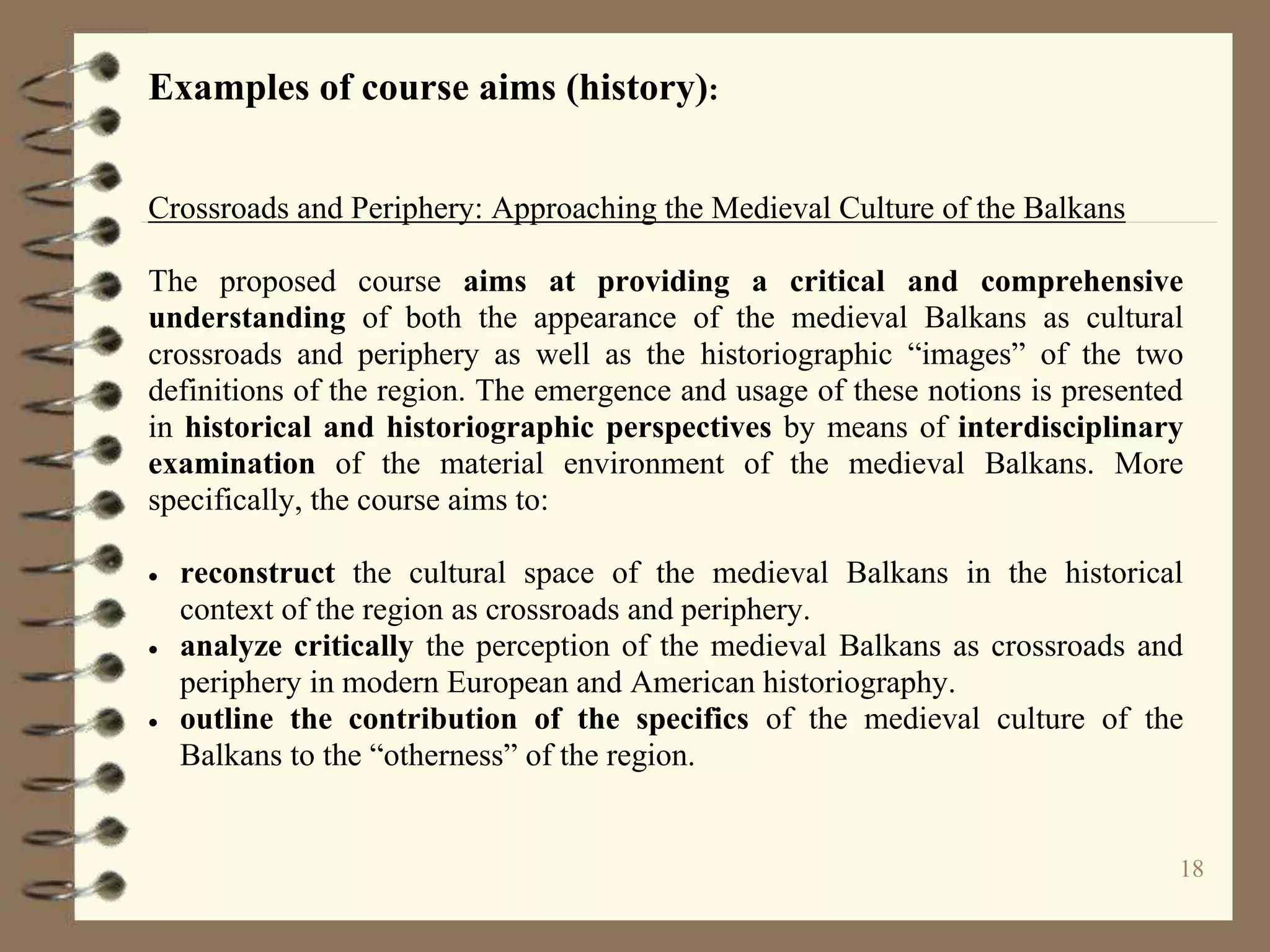 18
Examples of course aims (history):
Crossroads and Periphery: Approaching the Medieval Culture of the Balkans
The proposed course aims at providing a critical and comprehensive
understanding of both the appearance of the medieval Balkans as cultural
crossroads and periphery as well as the historiographic “images” of the two
definitions of the region. The emergence and usage of these notions is presented
in historical and historiographic perspectives by means of interdisciplinary
examination of the material environment of the medieval Balkans. More
specifically, the course aims to:
 reconstruct the cultural space of the medieval Balkans in the historical
context of the region as crossroads and periphery.
 analyze critically the perception of the medieval Balkans as crossroads and
periphery in modern European and American historiography.
 outline the contribution of the specifics of the medieval culture of the
Balkans to the “otherness” of the region.
 