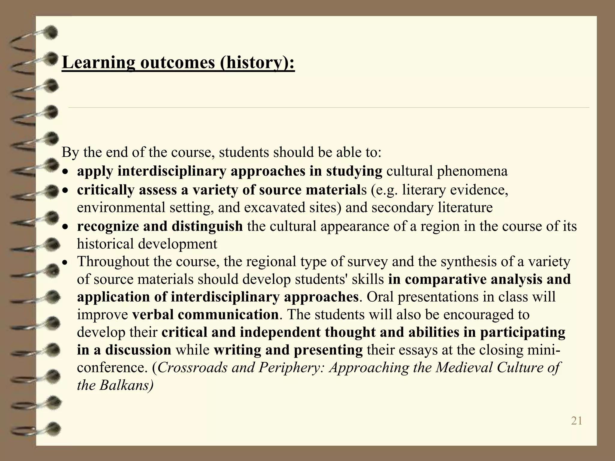 21
Learning outcomes (history):
By the end of the course, students should be able to:
 apply interdisciplinary approaches in studying cultural phenomena
 critically assess a variety of source materials (e.g. literary evidence,
environmental setting, and excavated sites) and secondary literature
 recognize and distinguish the cultural appearance of a region in the course of its
historical development
 Throughout the course, the regional type of survey and the synthesis of a variety
of source materials should develop students' skills in comparative analysis and
application of interdisciplinary approaches. Oral presentations in class will
improve verbal communication. The students will also be encouraged to
develop their critical and independent thought and abilities in participating
in a discussion while writing and presenting their essays at the closing mini-
conference. (Crossroads and Periphery: Approaching the Medieval Culture of
the Balkans)
 
