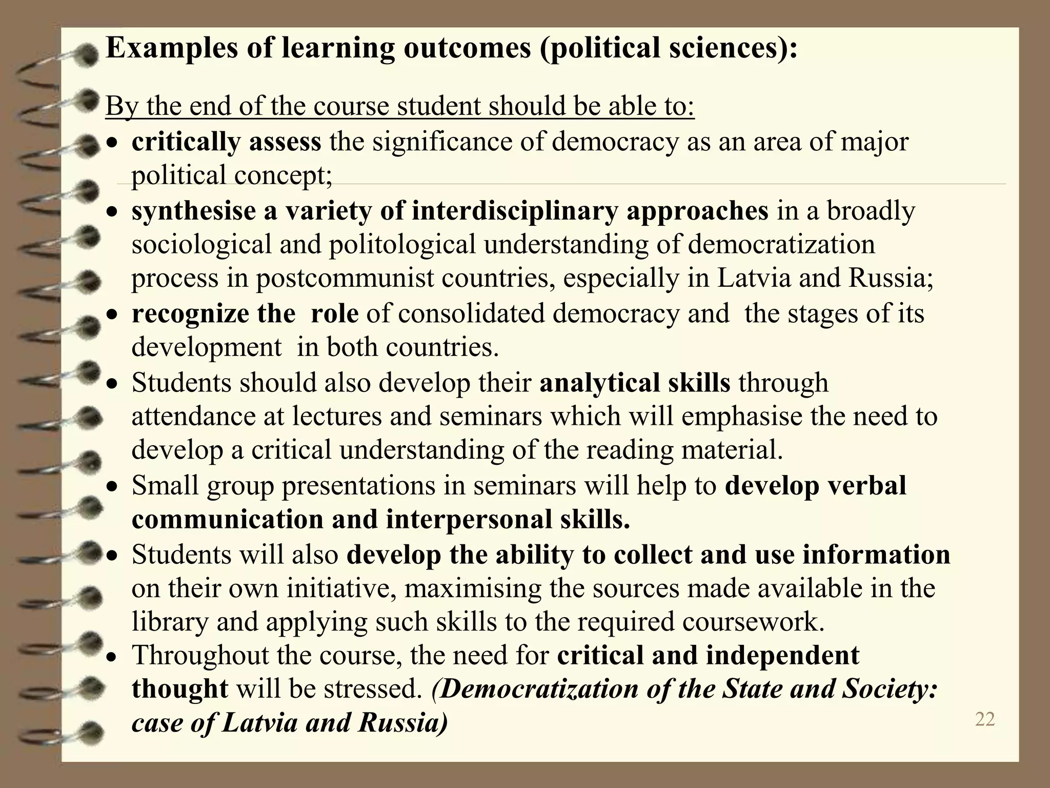 22
Examples of learning outcomes (political sciences):
By the end of the course student should be able to:
 critically assess the significance of democracy as an area of major
political concept;
 synthesise a variety of interdisciplinary approaches in a broadly
sociological and politological understanding of democratization
process in postcommunist countries, especially in Latvia and Russia;
 recognize the role of consolidated democracy and the stages of its
development in both countries.
 Students should also develop their analytical skills through
attendance at lectures and seminars which will emphasise the need to
develop a critical understanding of the reading material.
 Small group presentations in seminars will help to develop verbal
communication and interpersonal skills.
 Students will also develop the ability to collect and use information
on their own initiative, maximising the sources made available in the
library and applying such skills to the required coursework.
 Throughout the course, the need for critical and independent
thought will be stressed. (Democratization of the State and Society:
case of Latvia and Russia)
 
