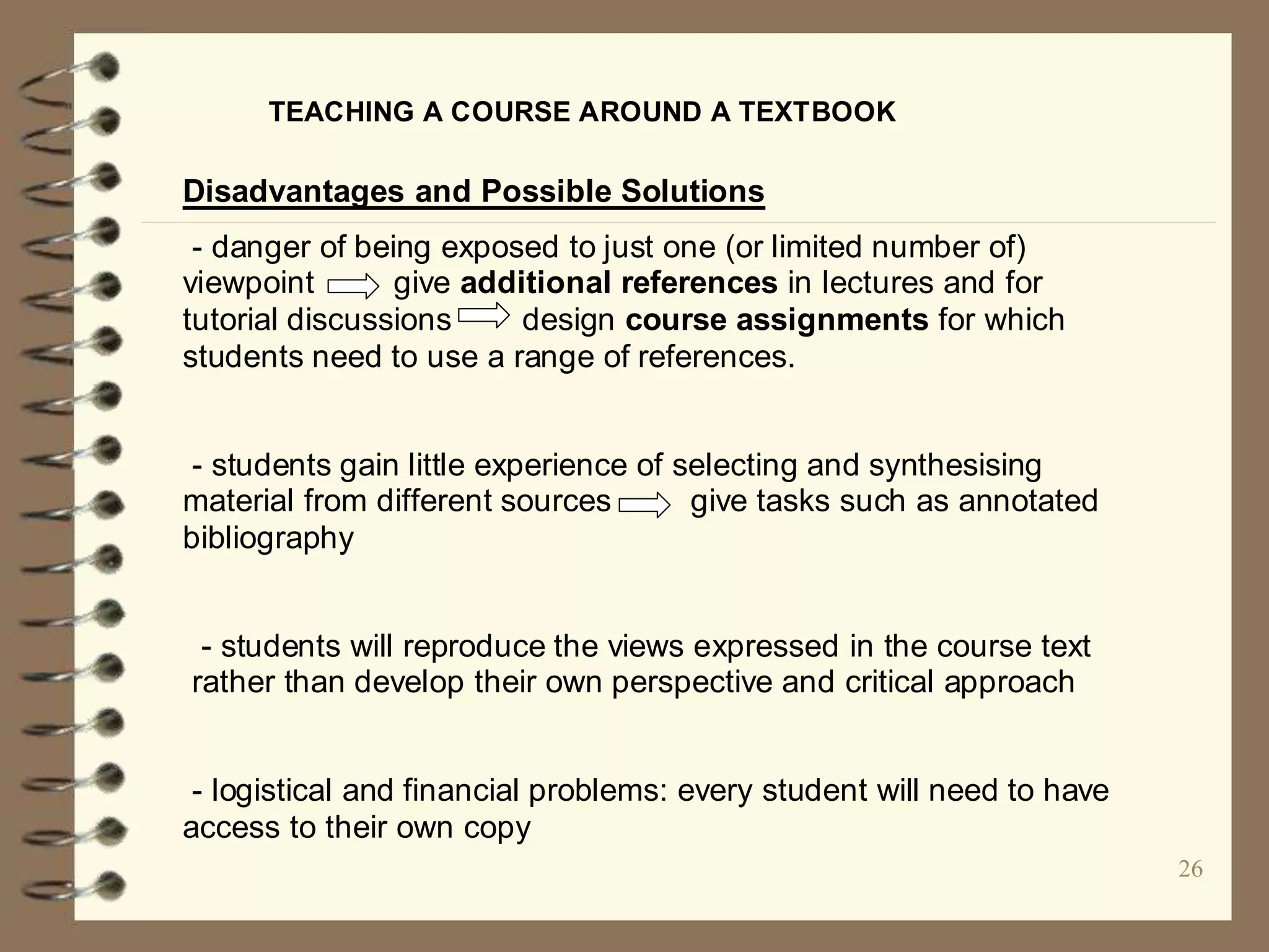 26
TEACHING A COURSE AROUND A TEXTBOOK
Disadvantages and Possible Solutions
- danger of being exposed to just one (or limited number of)
viewpoint give additional references in lectures and for
tutorial discussions design course assignments for which
students need to use a range of references.
- students gain little experience of selecting and synthesising
material from different sources give tasks such as annotated
bibliography
- students will reproduce the views expressed in the course text
rather than develop their own perspective and critical approach
- logistical and financial problems: every student will need to have
access to their own copy
 
