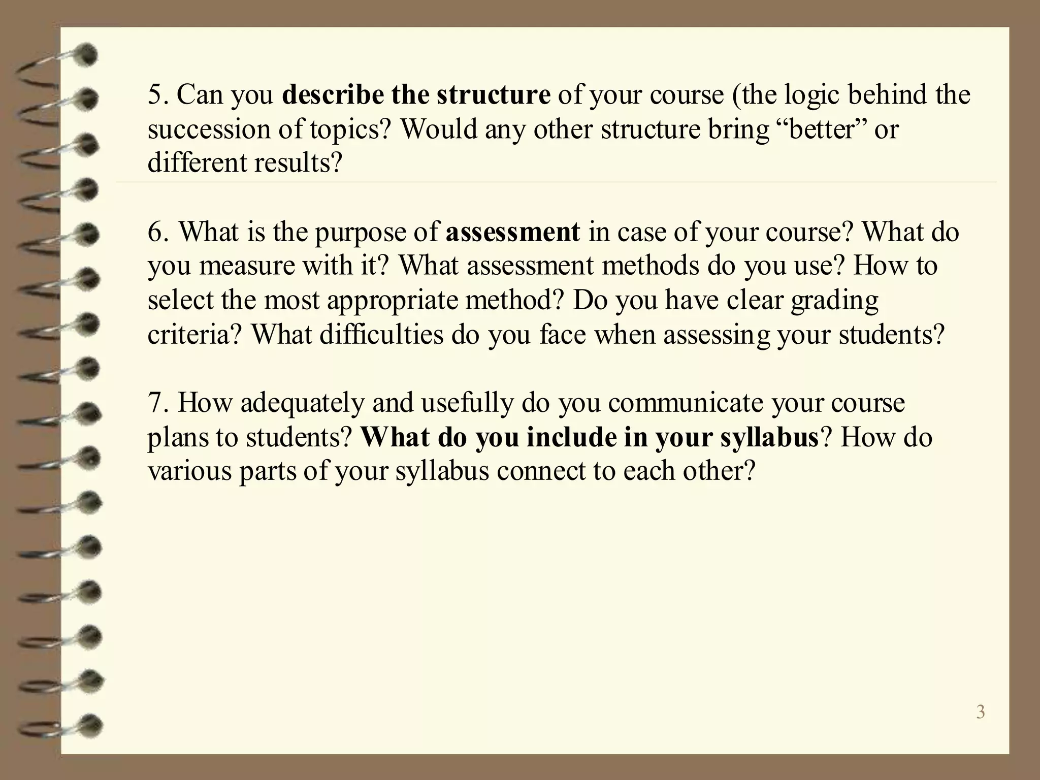 3
5. Can you describe the structure of your course (the logic behind the
succession of topics? Would any other structure bring “better” or
different results?
6. What is the purpose of assessment in case of your course? What do
you measure with it? What assessment methods do you use? How to
select the most appropriate method? Do you have clear grading
criteria? What difficulties do you face when assessing your students?
7. How adequately and usefully do you communicate your course
plans to students? What do you include in your syllabus? How do
various parts of your syllabus connect to each other?
 