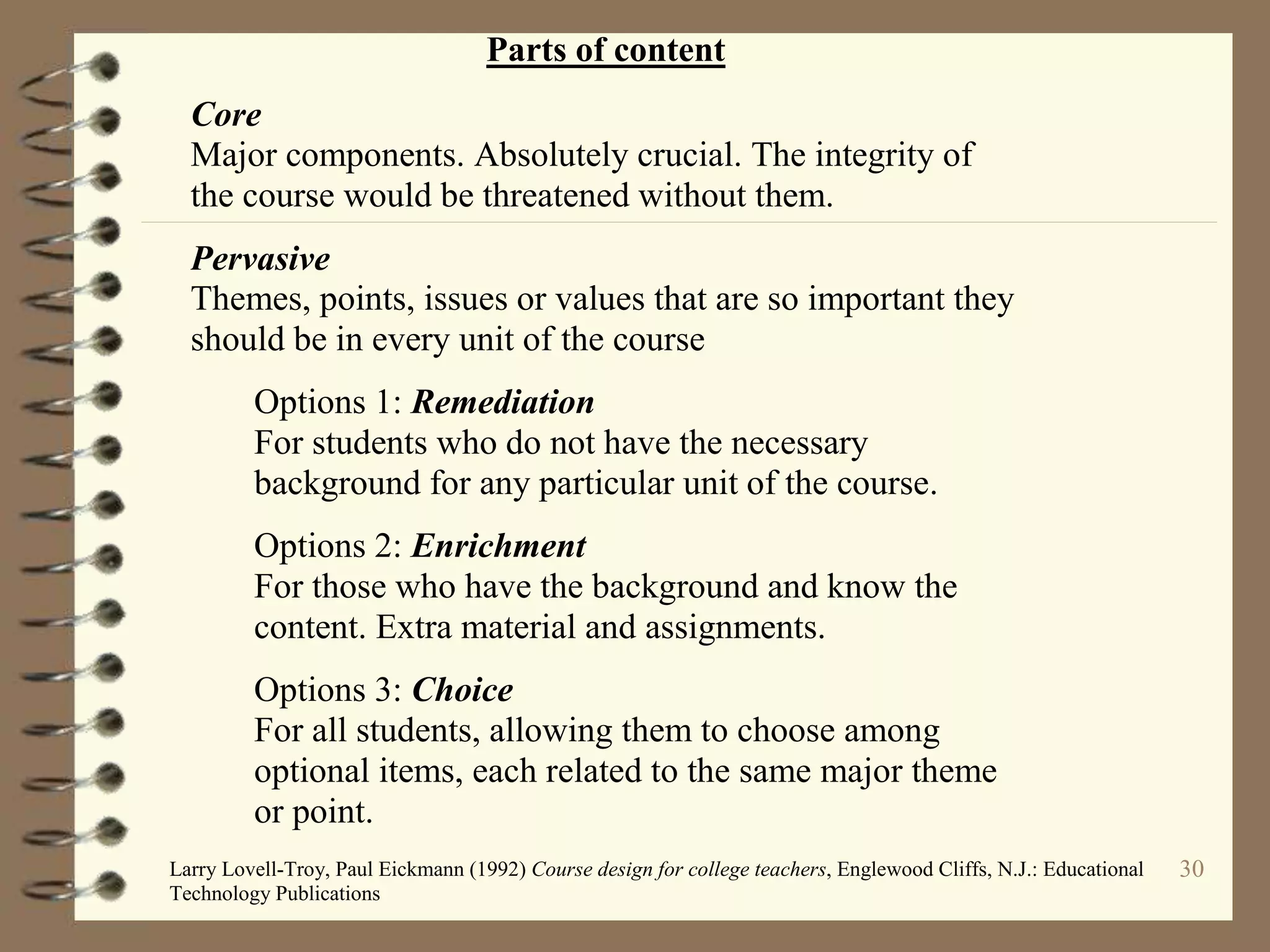 30
Parts of content
Core
Major components. Absolutely crucial. The integrity of
the course would be threatened without them.
Pervasive
Themes, points, issues or values that are so important they
should be in every unit of the course
Options 1: Remediation
For students who do not have the necessary
background for any particular unit of the course.
Options 2: Enrichment
For those who have the background and know the
content. Extra material and assignments.
Options 3: Choice
For all students, allowing them to choose among
optional items, each related to the same major theme
or point.
Larry Lovell-Troy, Paul Eickmann (1992) Course design for college teachers, Englewood Cliffs, N.J.: Educational
Technology Publications
 
