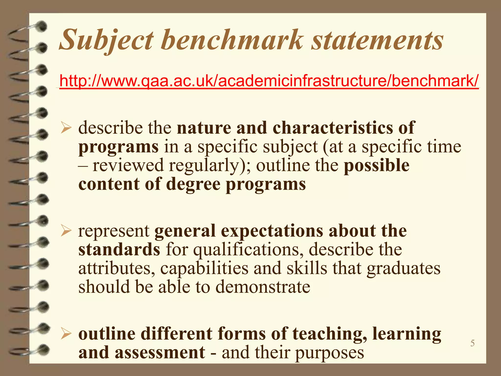 5
Subject benchmark statements
http://www.qaa.ac.uk/academicinfrastructure/benchmark/
 describe the nature and characteristics of
programs in a specific subject (at a specific time
– reviewed regularly); outline the possible
content of degree programs
 represent general expectations about the
standards for qualifications, describe the
attributes, capabilities and skills that graduates
should be able to demonstrate
 outline different forms of teaching, learning
and assessment - and their purposes
 