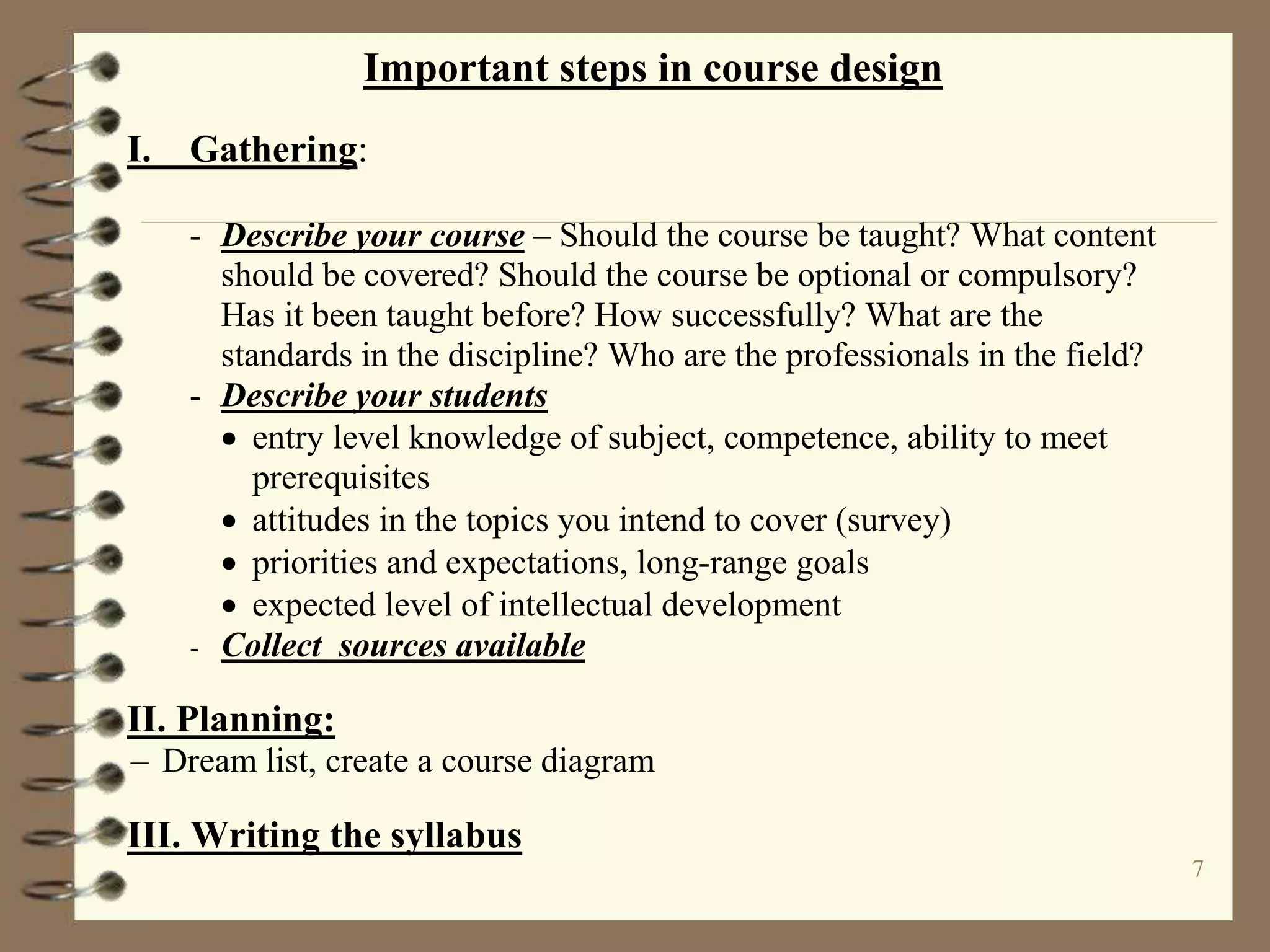 7
Important steps in course design
I. Gathering:
- Describe your course – Should the course be taught? What content
should be covered? Should the course be optional or compulsory?
Has it been taught before? How successfully? What are the
standards in the discipline? Who are the professionals in the field?
- Describe your students
 entry level knowledge of subject, competence, ability to meet
prerequisites
 attitudes in the topics you intend to cover (survey)
 priorities and expectations, long-range goals
 expected level of intellectual development
- Collect sources available
II. Planning:
– Dream list, create a course diagram
III. Writing the syllabus
 