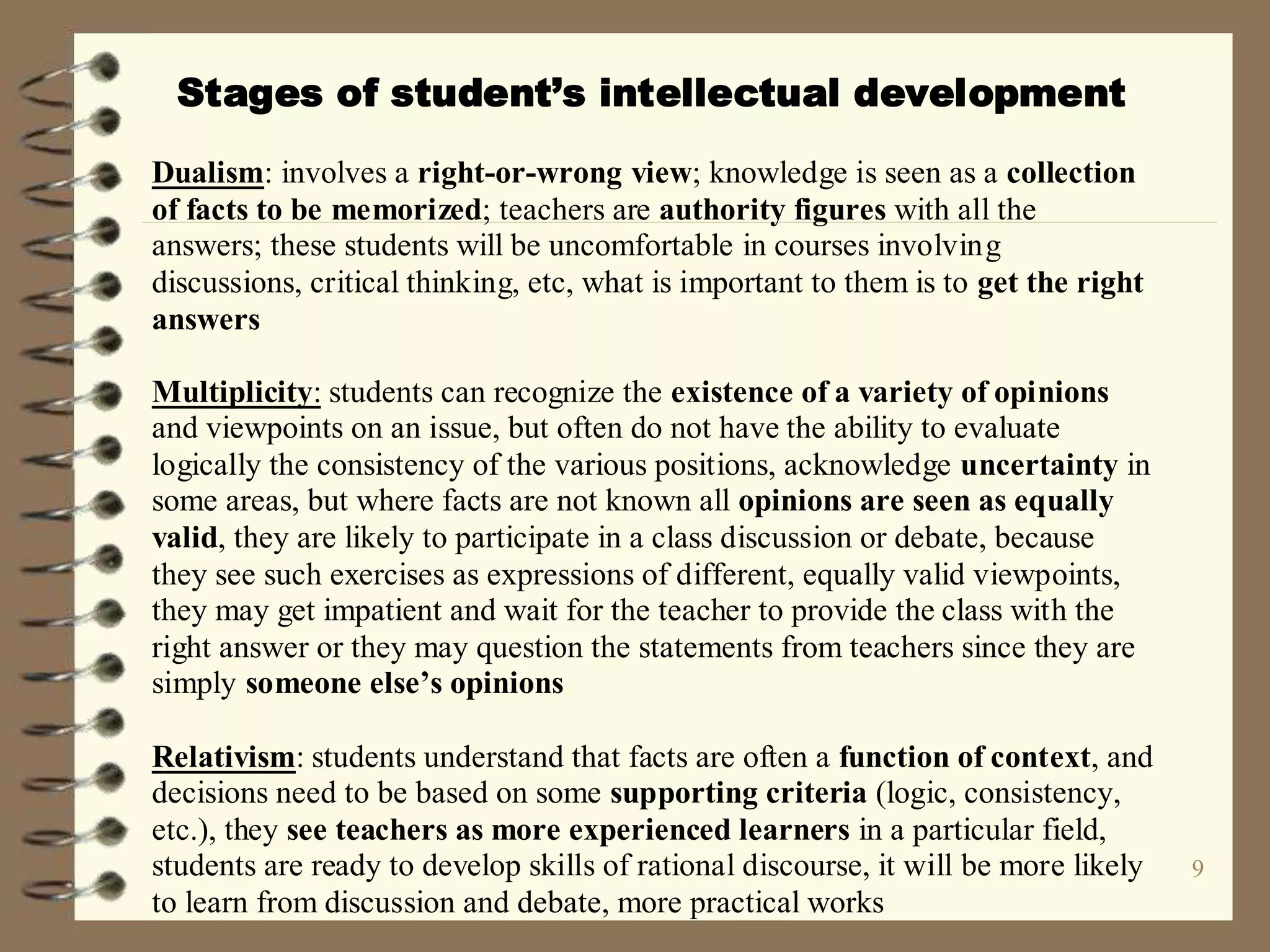 9
Stages of student’s intellectual development
Dualism: involves a right-or-wrong view; knowledge is seen as a collection
of facts to be memorized; teachers are authority figures with all the
answers; these students will be uncomfortable in courses involving
discussions, critical thinking, etc, what is important to them is to get the right
answers
Multiplicity: students can recognize the existence of a variety of opinions
and viewpoints on an issue, but often do not have the ability to evaluate
logically the consistency of the various positions, acknowledge uncertainty in
some areas, but where facts are not known all opinions are seen as equally
valid, they are likely to participate in a class discussion or debate, because
they see such exercises as expressions of different, equally valid viewpoints,
they may get impatient and wait for the teacher to provide the class with the
right answer or they may question the statements from teachers since they are
simply someone else’s opinions
Relativism: students understand that facts are often a function of context, and
decisions need to be based on some supporting criteria (logic, consistency,
etc.), they see teachers as more experienced learners in a particular field,
students are ready to develop skills of rational discourse, it will be more likely
to learn from discussion and debate, more practical works
 