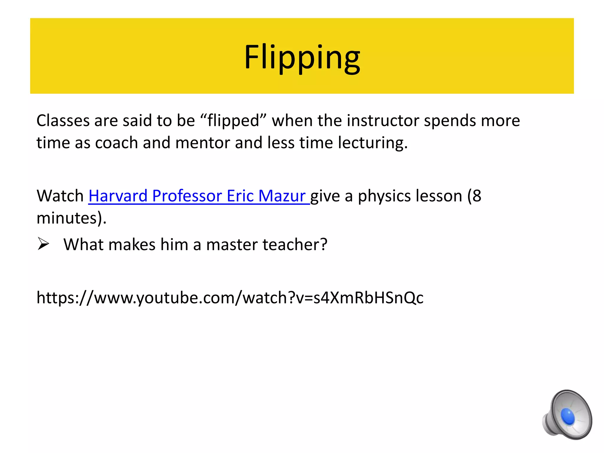 Flipping
Classes are said to be “flipped” when the instructor spends more
time as coach and mentor and less time lecturing.
Watch Harvard Professor Eric Mazur give a physics lesson (8
minutes).
 What makes him a master teacher?
https://www.youtube.com/watch?v=s4XmRbHSnQc
 