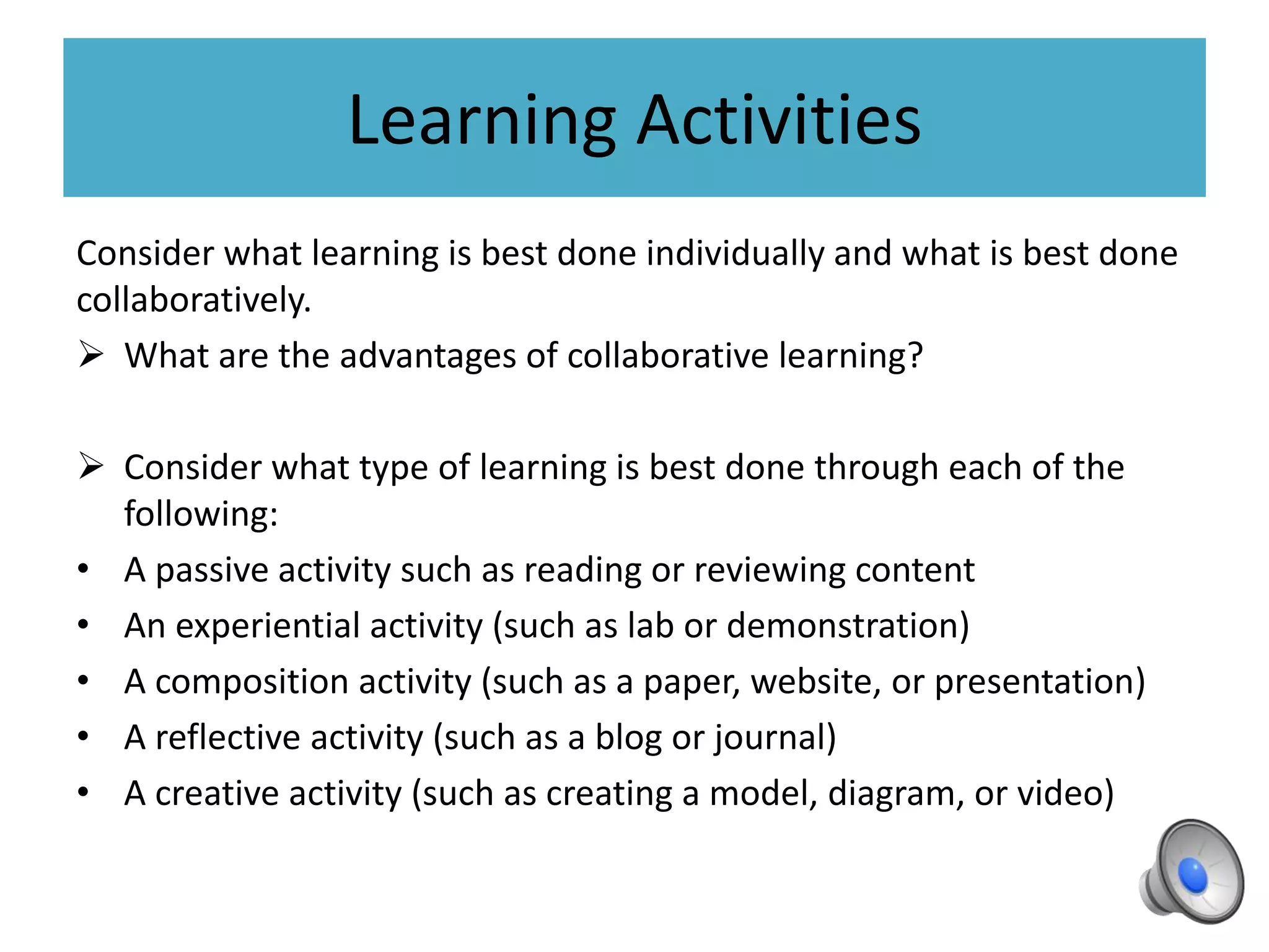 Learning Activities
Consider what learning is best done individually and what is best done
collaboratively.
 What are the advantages of collaborative learning?
 Consider what type of learning is best done through each of the
following:
• A passive activity such as reading or reviewing content
• An experiential activity (such as lab or demonstration)
• A composition activity (such as a paper, website, or presentation)
• A reflective activity (such as a blog or journal)
• A creative activity (such as creating a model, diagram, or video)
 