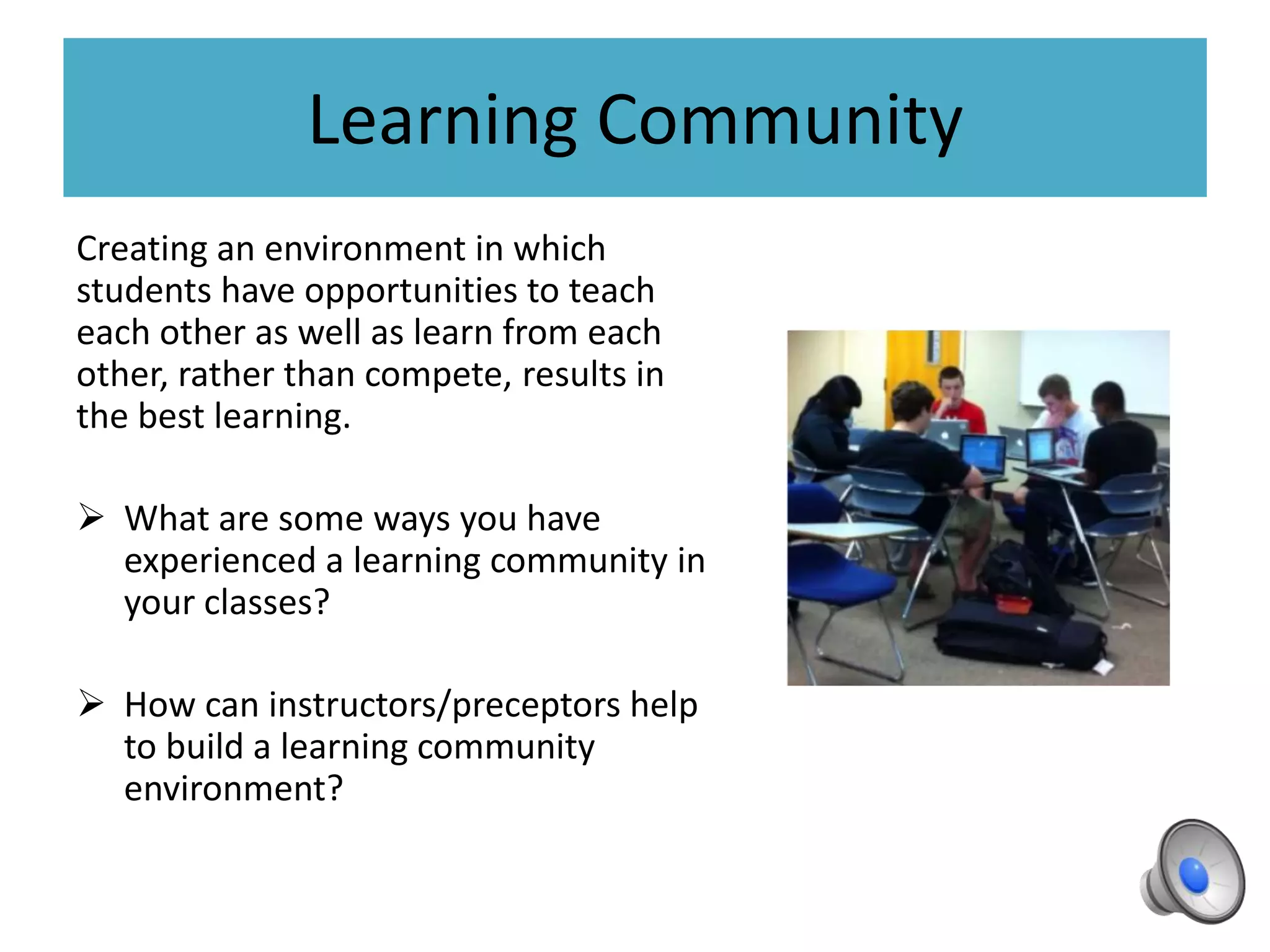 Learning Community
Creating an environment in which
students have opportunities to teach
each other as well as learn from each
other, rather than compete, results in
the best learning.
 What are some ways you have
experienced a learning community in
your classes?
 How can instructors/preceptors help
to build a learning community
environment?
 