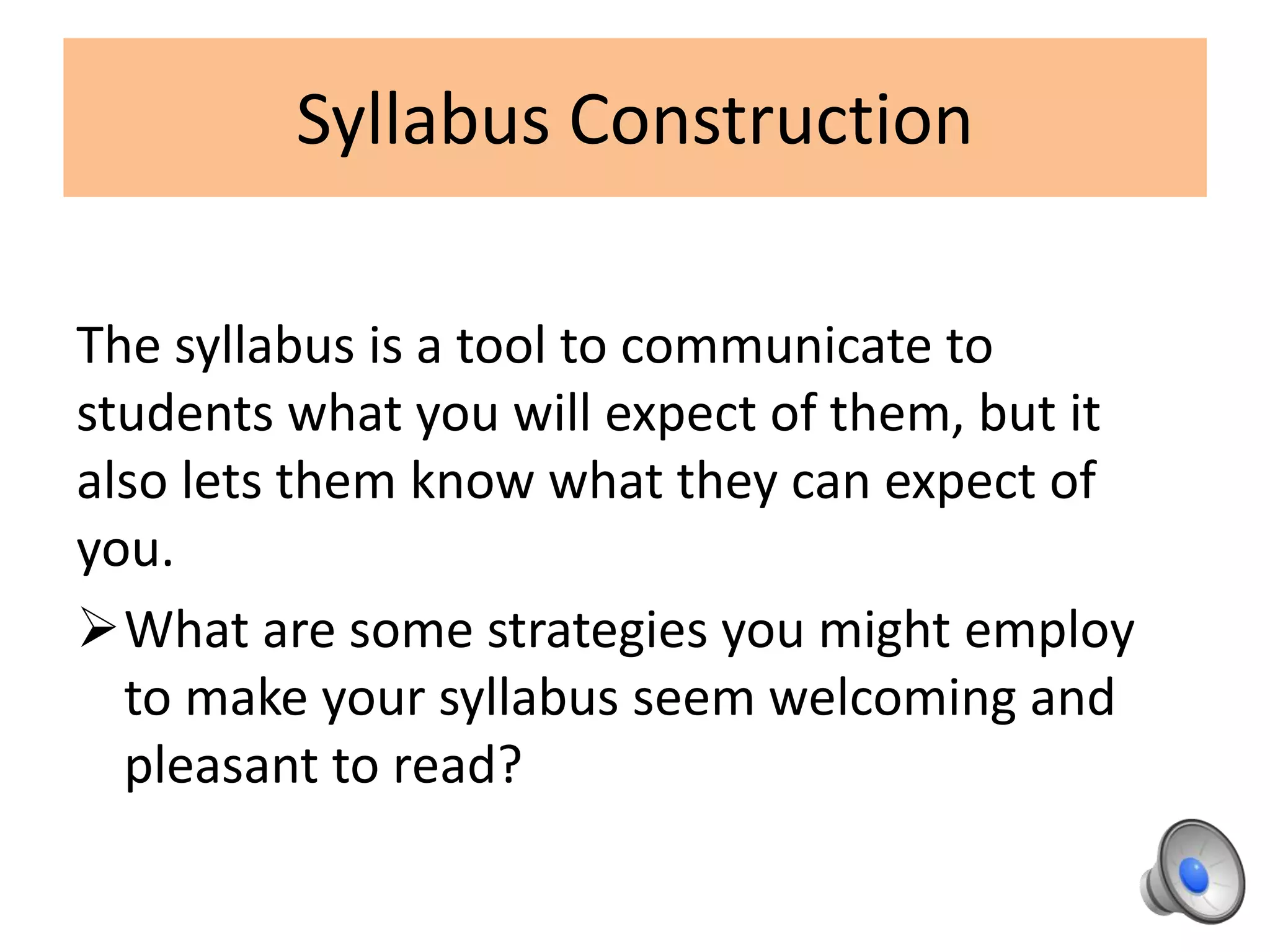 Syllabus Construction
The syllabus is a tool to communicate to
students what you will expect of them, but it
also lets them know what they can expect of
you.
What are some strategies you might employ
to make your syllabus seem welcoming and
pleasant to read?
 