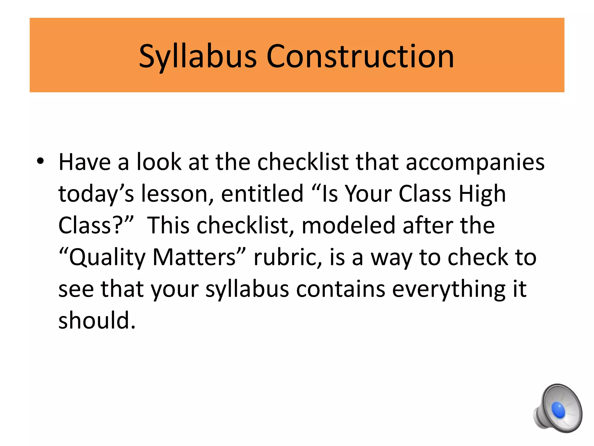 Syllabus Construction
• Have a look at the checklist that accompanies
today’s lesson, entitled “Is Your Class High
Class?” This checklist, modeled after the
“Quality Matters” rubric, is a way to check to
see that your syllabus contains everything it
should.
 