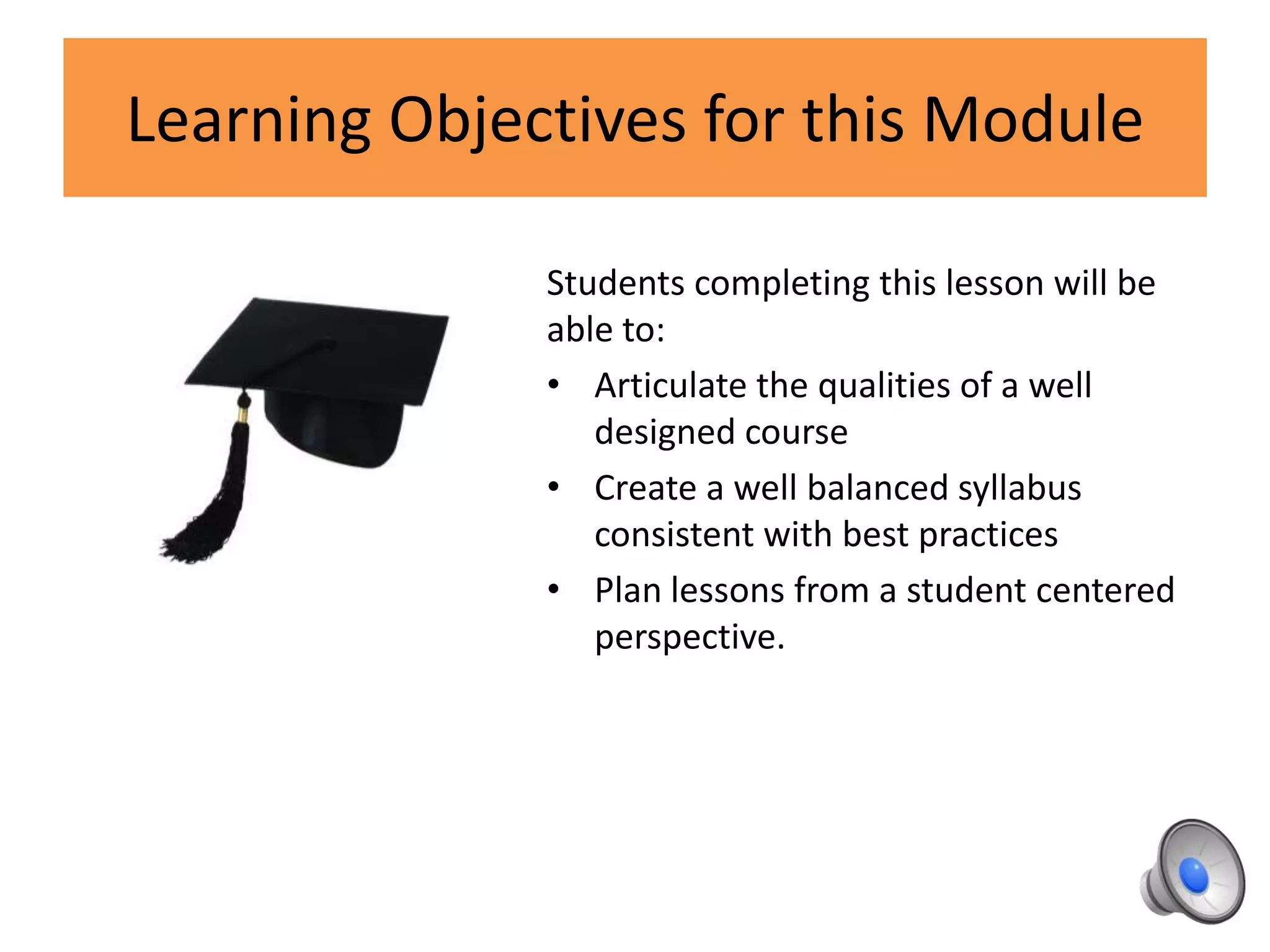 Learning Objectives for this Module
Students completing this lesson will be
able to:
• Articulate the qualities of a well
designed course
• Create a well balanced syllabus
consistent with best practices
• Plan lessons from a student centered
perspective.
 