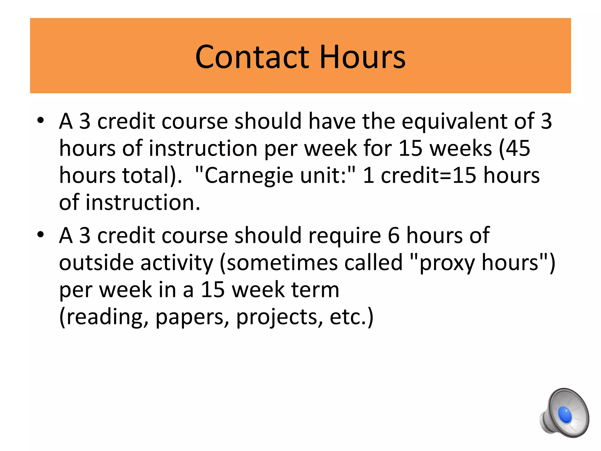 Contact Hours
• A 3 credit course should have the equivalent of 3
hours of instruction per week for 15 weeks (45
hours total). "Carnegie unit:" 1 credit=15 hours
of instruction.
• A 3 credit course should require 6 hours of
outside activity (sometimes called "proxy hours")
per week in a 15 week term
(reading, papers, projects, etc.)
 
