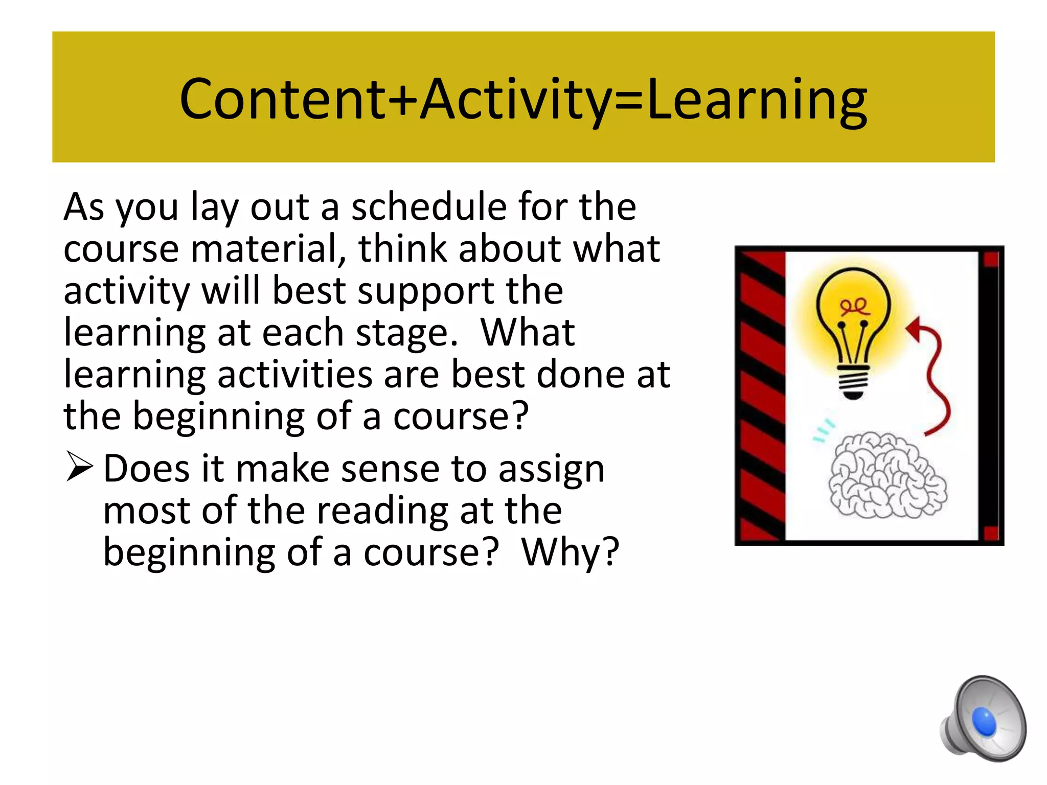 Content+Activity=Learning
As you lay out a schedule for the
course material, think about what
activity will best support the
learning at each stage. What
learning activities are best done at
the beginning of a course?
Does it make sense to assign
most of the reading at the
beginning of a course? Why?
 