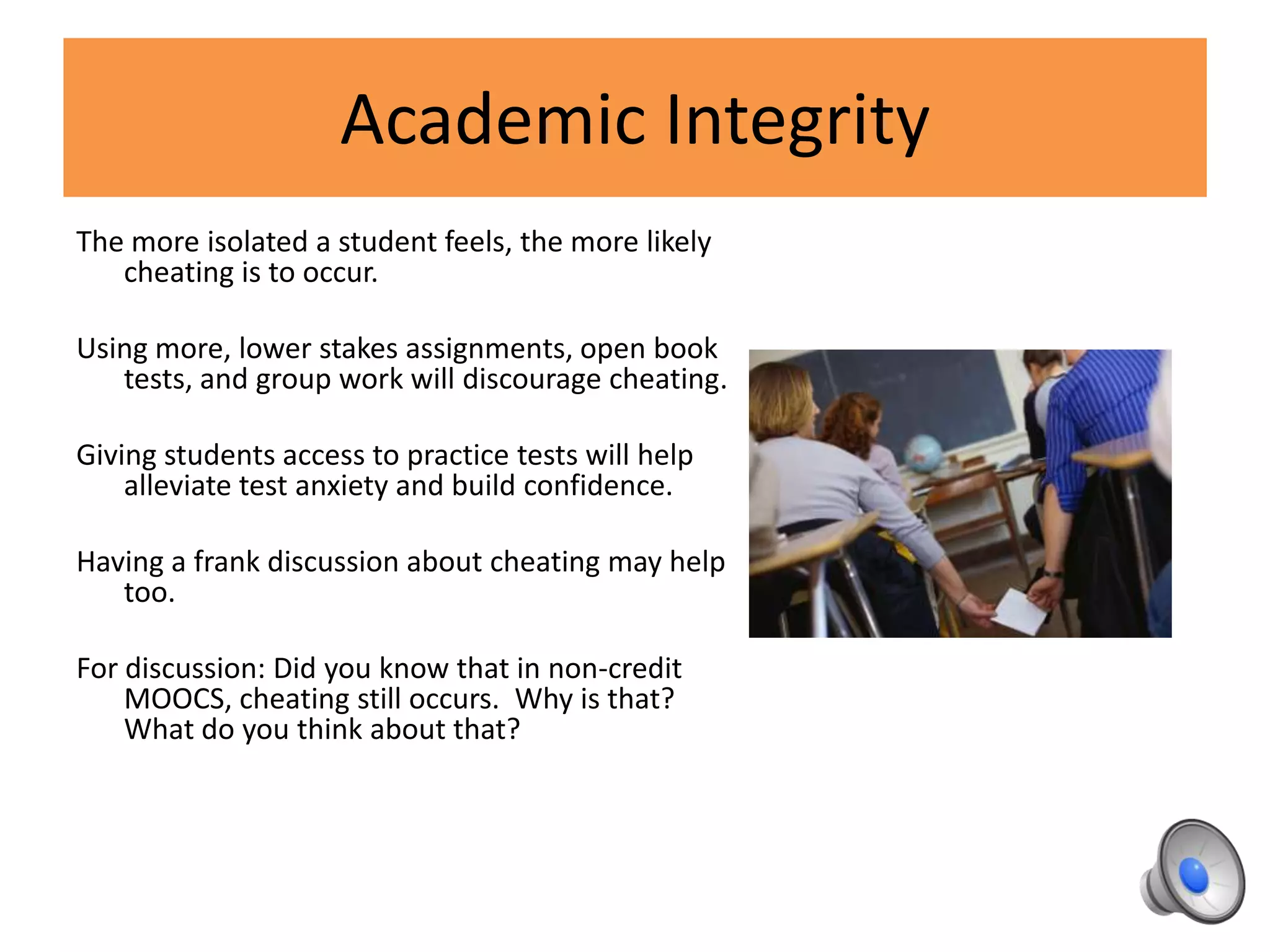 Academic Integrity
The more isolated a student feels, the more likely
cheating is to occur.
Using more, lower stakes assignments, open book
tests, and group work will discourage cheating.
Giving students access to practice tests will help
alleviate test anxiety and build confidence.
Having a frank discussion about cheating may help
too.
For discussion: Did you know that in non-credit
MOOCS, cheating still occurs. Why is that?
What do you think about that?
 