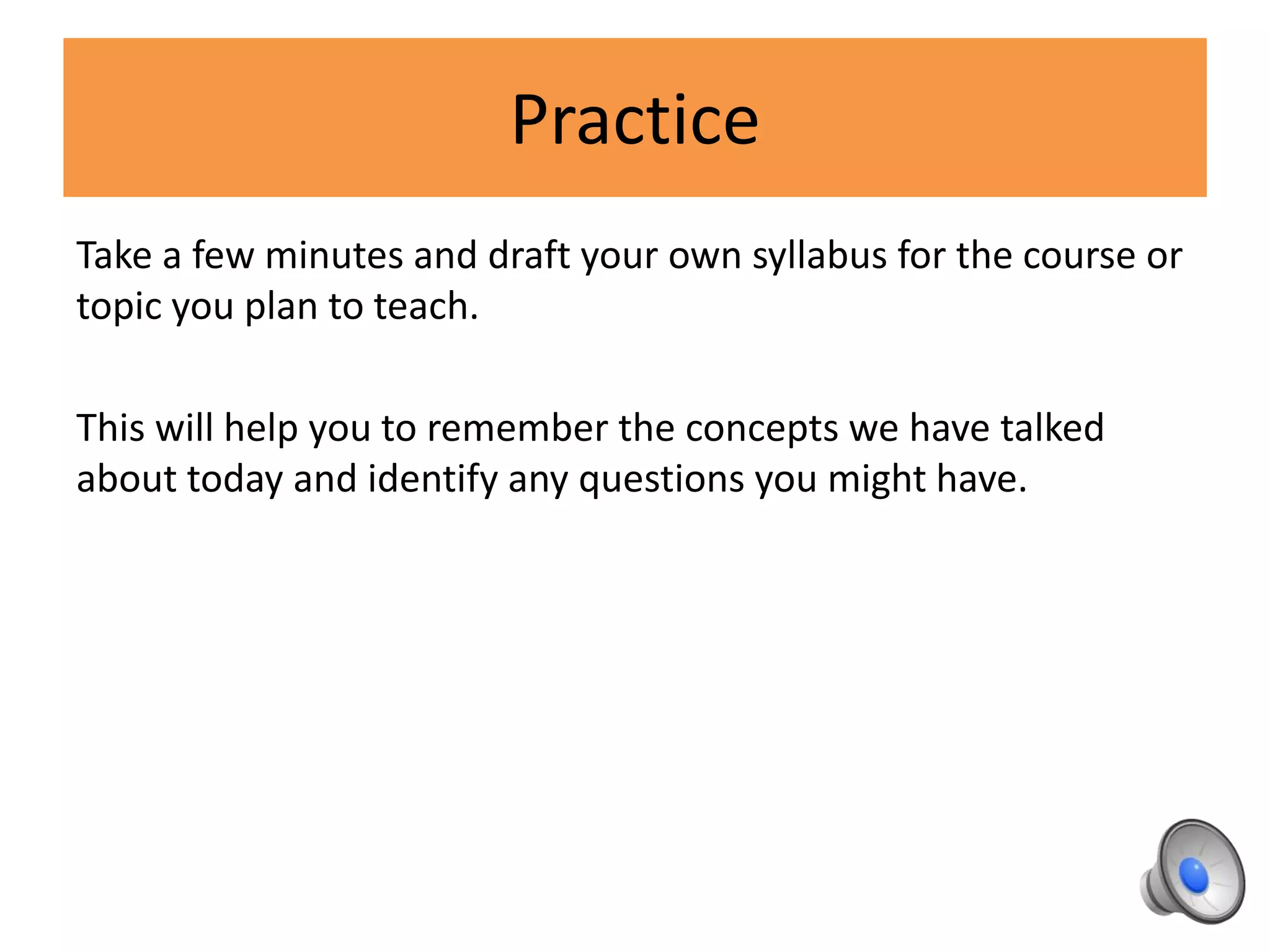 Practice
Take a few minutes and draft your own syllabus for the course or
topic you plan to teach.
This will help you to remember the concepts we have talked
about today and identify any questions you might have.
 