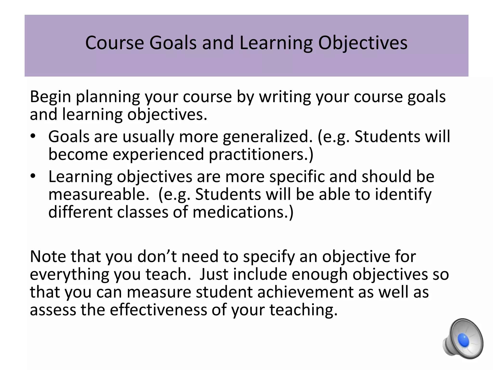 Course Goals and Learning Objectives
Begin planning your course by writing your course goals
and learning objectives.
• Goals are usually more generalized. (e.g. Students will
become experienced practitioners.)
• Learning objectives are more specific and should be
measureable. (e.g. Students will be able to identify
different classes of medications.)
Note that you don’t need to specify an objective for
everything you teach. Just include enough objectives so
that you can measure student achievement as well as
assess the effectiveness of your teaching.
 