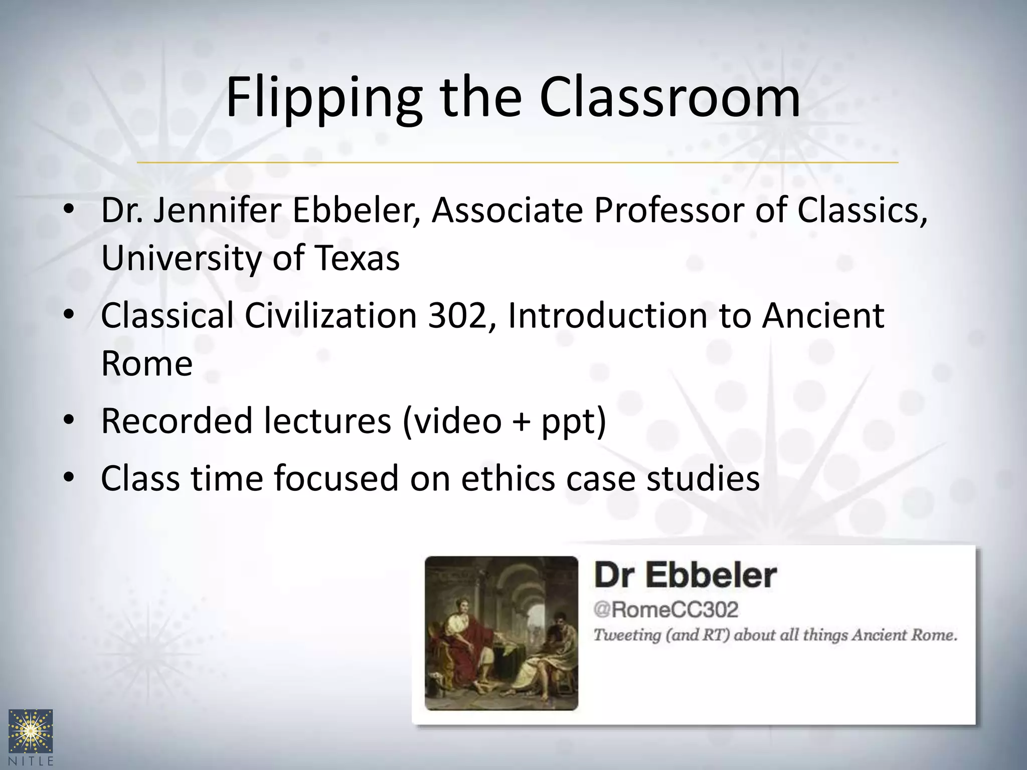 Flipping the Classroom
• Dr. Jennifer Ebbeler, Associate Professor of Classics,
University of Texas
• Classical Civilization 302, Introduction to Ancient
Rome
• Recorded lectures (video + ppt)
• Class time focused on ethics case studies
 