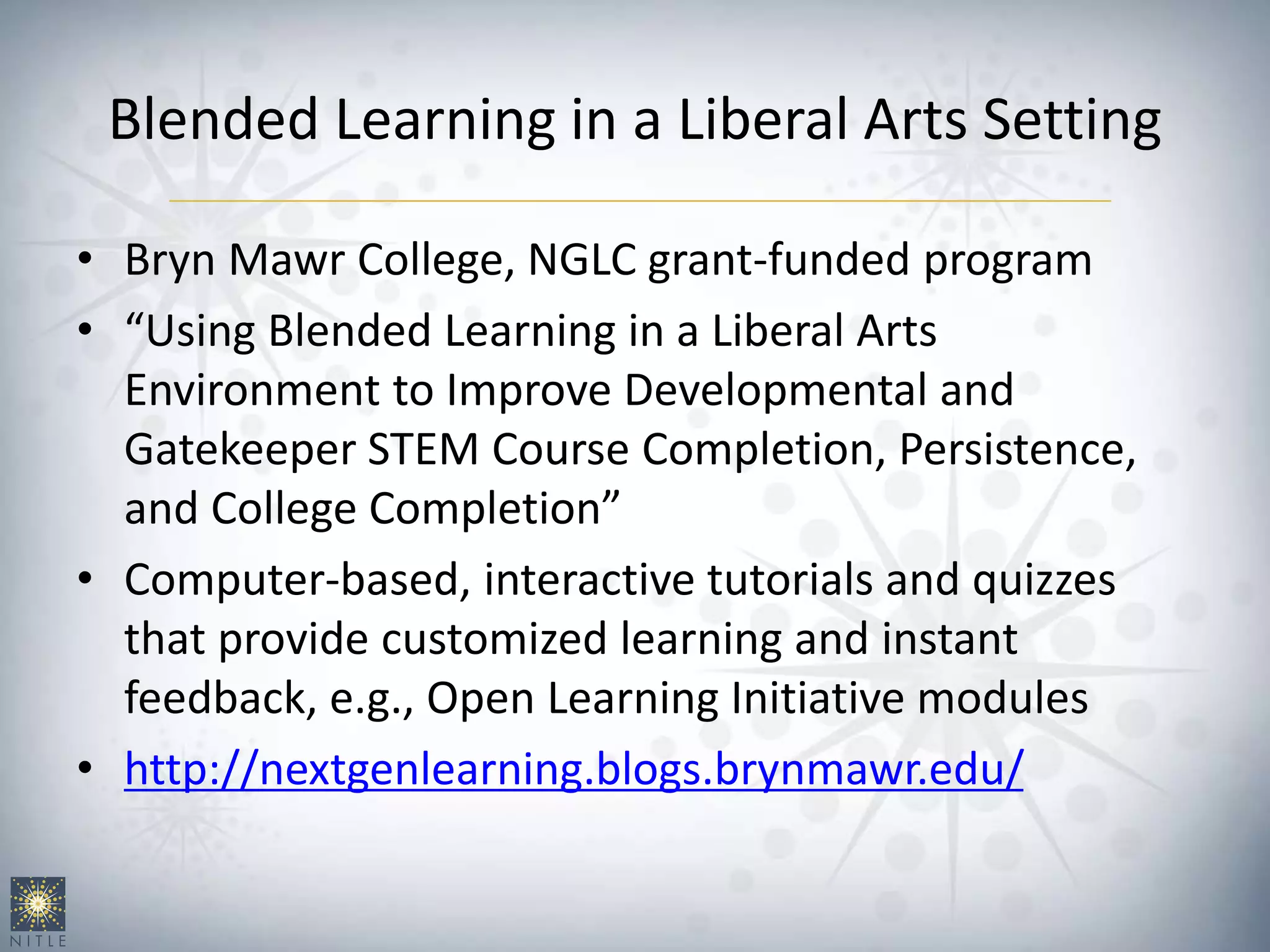 Blended Learning in a Liberal Arts Setting
• Bryn Mawr College, NGLC grant-funded program
• “Using Blended Learning in a Liberal Arts
Environment to Improve Developmental and
Gatekeeper STEM Course Completion, Persistence,
and College Completion”
• Computer-based, interactive tutorials and quizzes
that provide customized learning and instant
feedback, e.g., Open Learning Initiative modules
• http://nextgenlearning.blogs.brynmawr.edu/
 