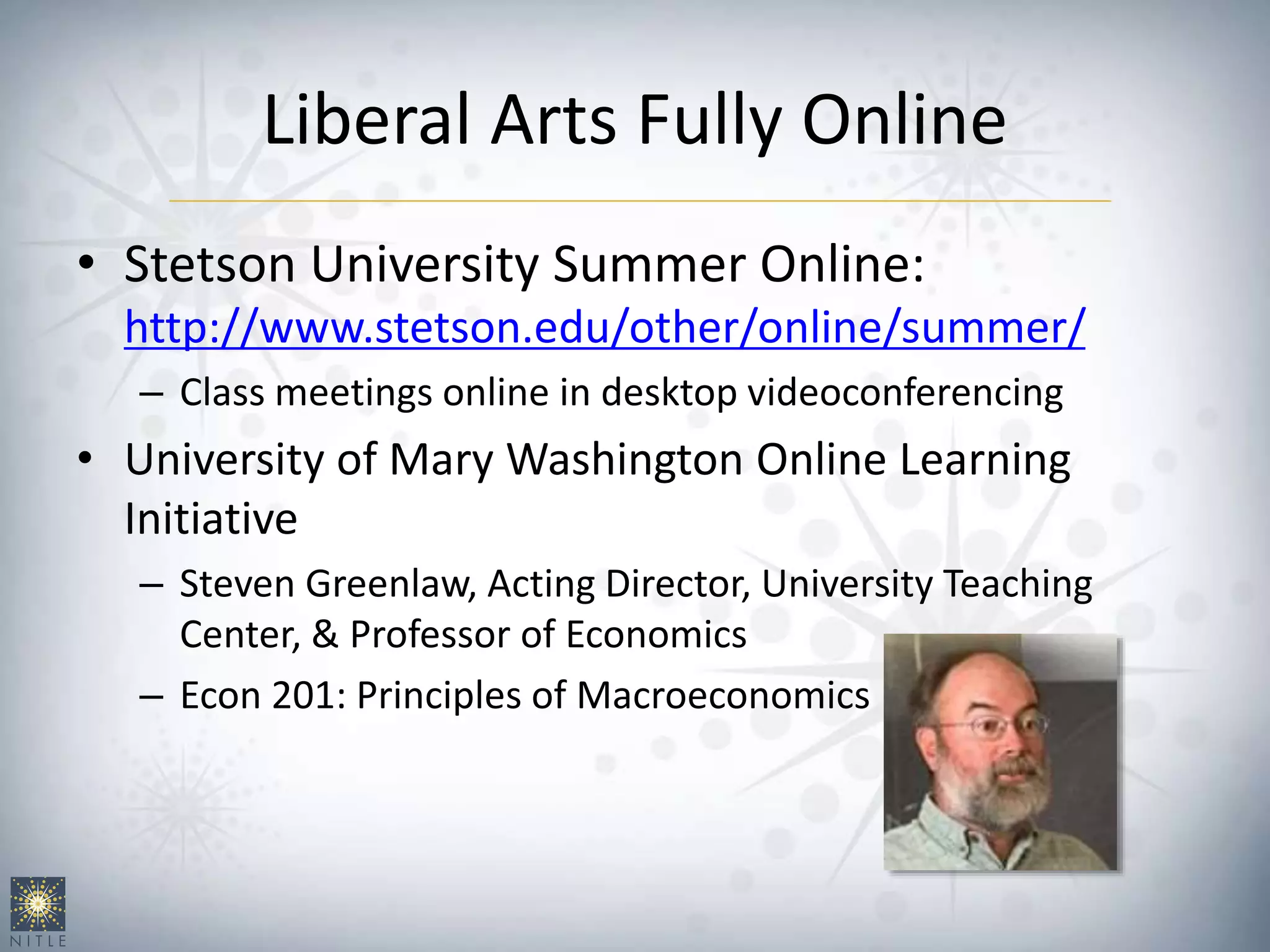 Liberal Arts Fully Online
• Stetson University Summer Online:
http://www.stetson.edu/other/online/summer/
– Class meetings online in desktop videoconferencing
• University of Mary Washington Online Learning
Initiative
– Steven Greenlaw, Acting Director, University Teaching
Center, & Professor of Economics
– Econ 201: Principles of Macroeconomics
 