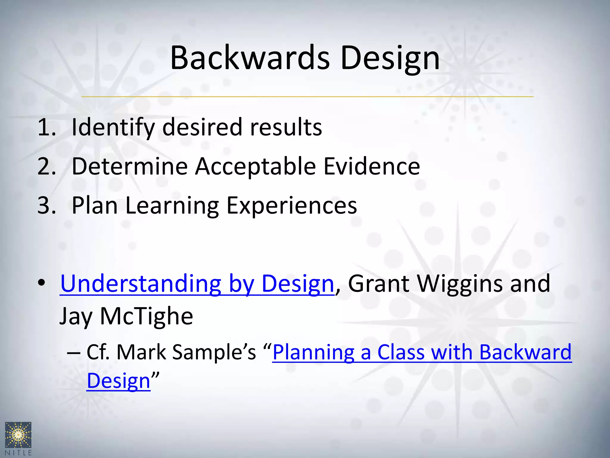 Backwards Design
1. Identify desired results
2. Determine Acceptable Evidence
3. Plan Learning Experiences
• Understanding by Design, Grant Wiggins and
Jay McTighe
– Cf. Mark Sample’s “Planning a Class with Backward
Design”
 
