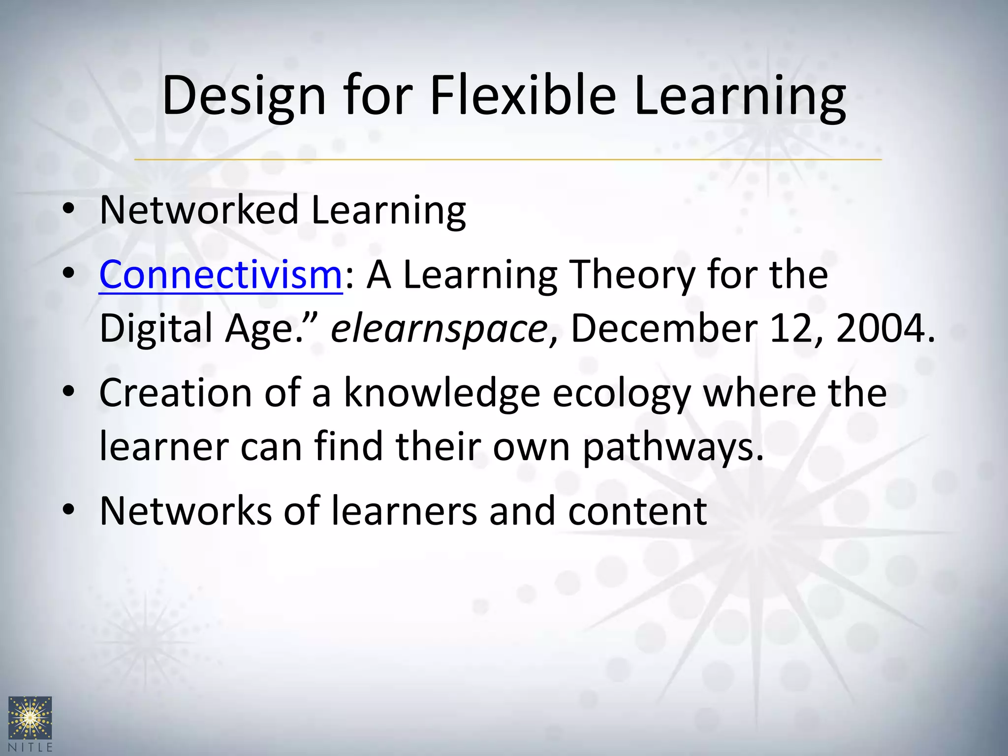 Design for Flexible Learning
• Networked Learning
• Connectivism: A Learning Theory for the
Digital Age.” elearnspace, December 12, 2004.
• Creation of a knowledge ecology where the
learner can find their own pathways.
• Networks of learners and content
 
