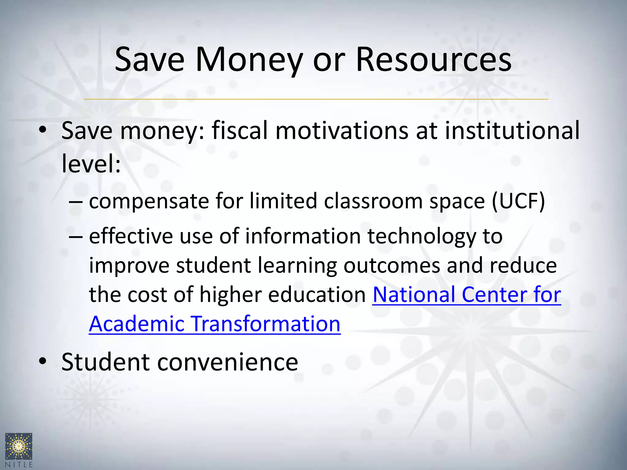Save Money or Resources
• Save money: fiscal motivations at institutional
level:
– compensate for limited classroom space (UCF)
– effective use of information technology to
improve student learning outcomes and reduce
the cost of higher education National Center for
Academic Transformation
• Student convenience
 