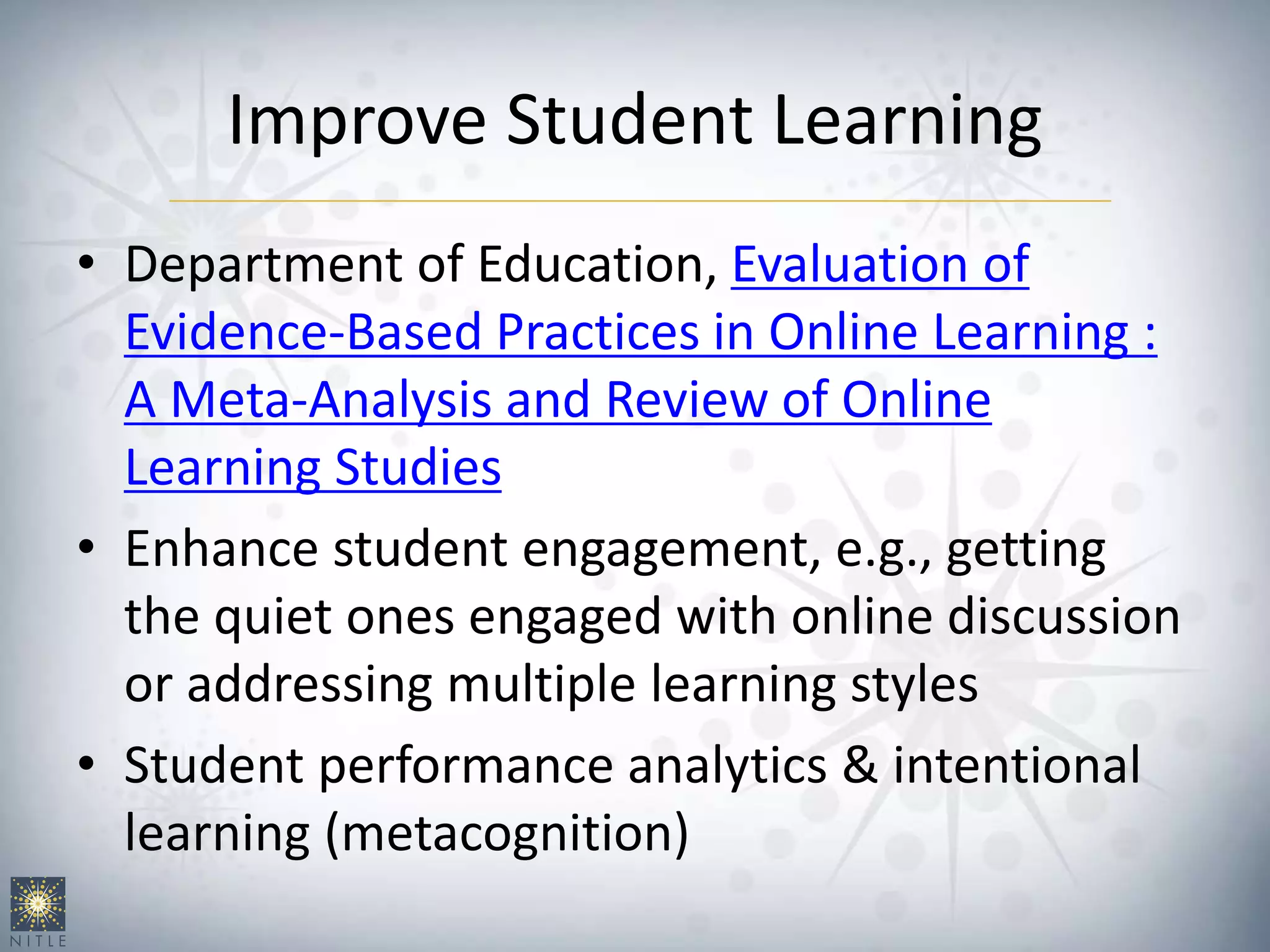 Improve Student Learning
• Department of Education, Evaluation of
Evidence-Based Practices in Online Learning :
A Meta-Analysis and Review of Online
Learning Studies
• Enhance student engagement, e.g., getting
the quiet ones engaged with online discussion
or addressing multiple learning styles
• Student performance analytics & intentional
learning (metacognition)
 