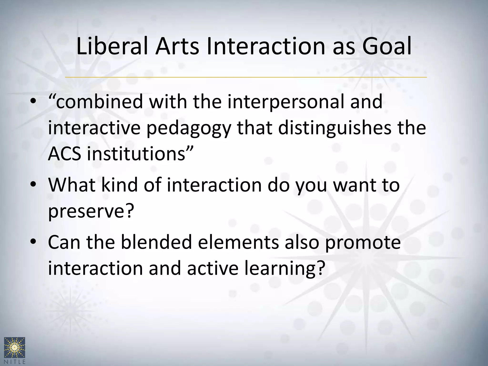 Liberal Arts Interaction as Goal
• “combined with the interpersonal and
interactive pedagogy that distinguishes the
ACS institutions”
• What kind of interaction do you want to
preserve?
• Can the blended elements also promote
interaction and active learning?
 