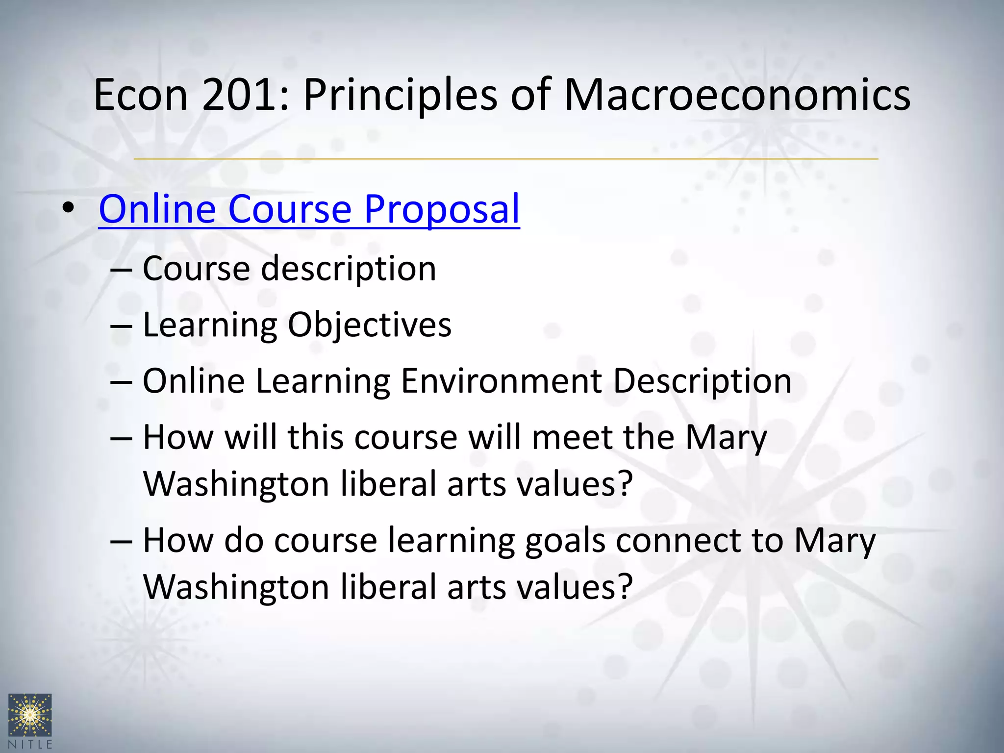 Econ 201: Principles of Macroeconomics
• Online Course Proposal
– Course description
– Learning Objectives
– Online Learning Environment Description
– How will this course will meet the Mary
Washington liberal arts values?
– How do course learning goals connect to Mary
Washington liberal arts values?
 