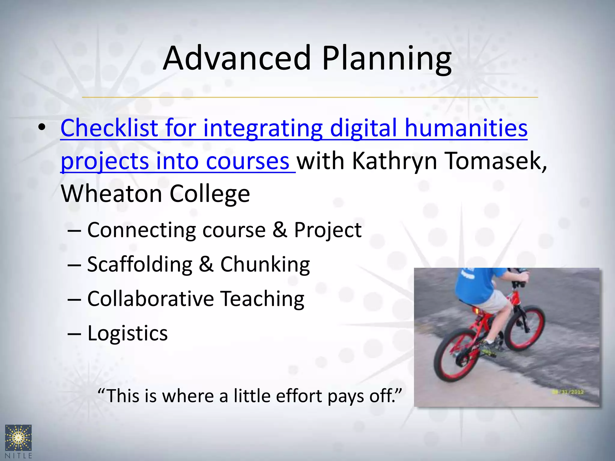 Advanced Planning
• Checklist for integrating digital humanities
projects into courses with Kathryn Tomasek,
Wheaton College
– Connecting course & Project
– Scaffolding & Chunking
– Collaborative Teaching
– Logistics
“This is where a little effort pays off.”
 