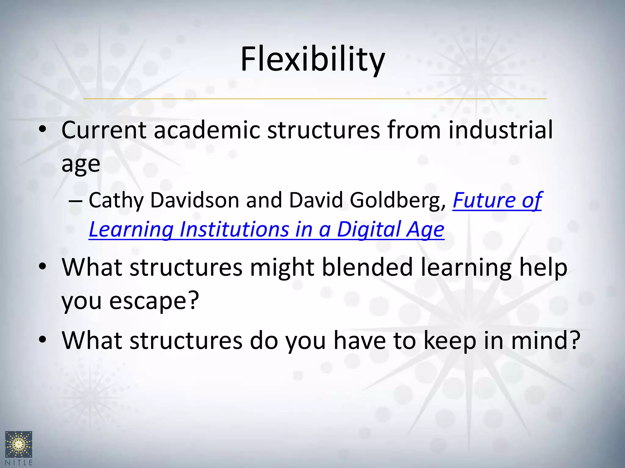 Flexibility
• Current academic structures from industrial
age
– Cathy Davidson and David Goldberg, Future of
Learning Institutions in a Digital Age
• What structures might blended learning help
you escape?
• What structures do you have to keep in mind?
 