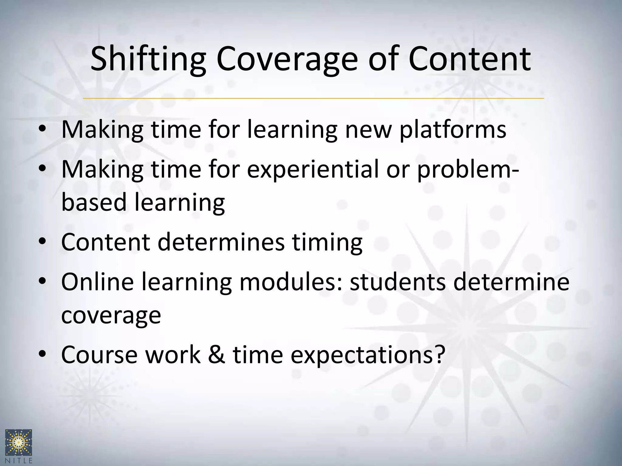 Shifting Coverage of Content
• Making time for learning new platforms
• Making time for experiential or problem-
based learning
• Content determines timing
• Online learning modules: students determine
coverage
• Course work & time expectations?
 