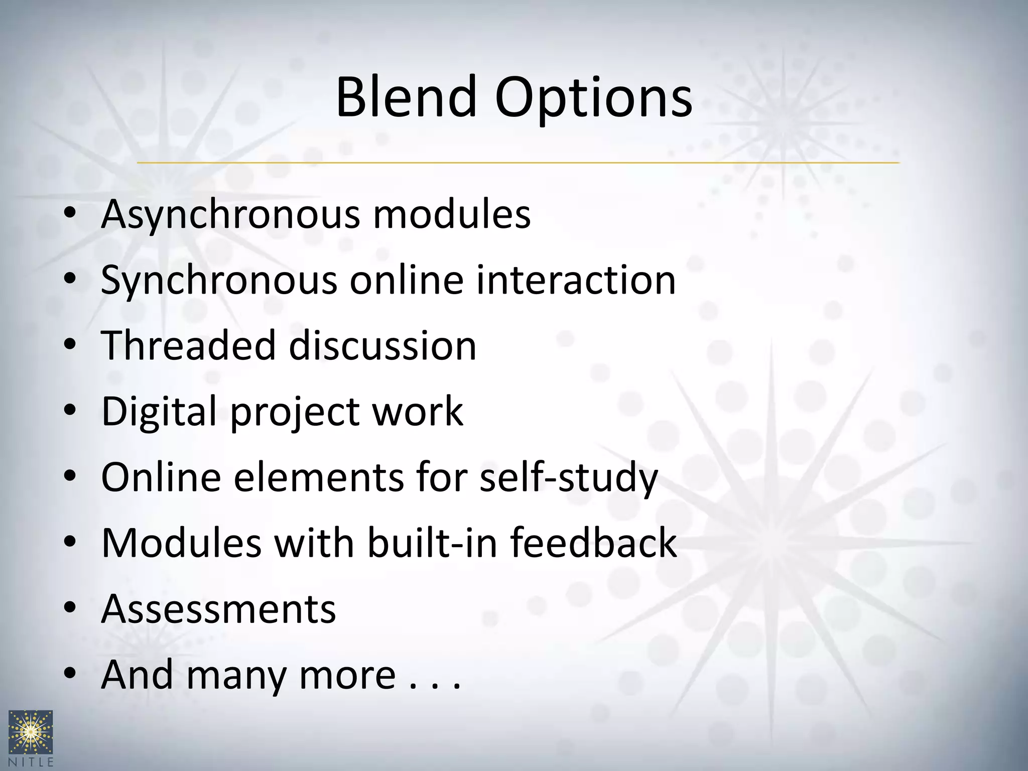 Blend Options
• Asynchronous modules
• Synchronous online interaction
• Threaded discussion
• Digital project work
• Online elements for self-study
• Modules with built-in feedback
• Assessments
• And many more . . .
 
