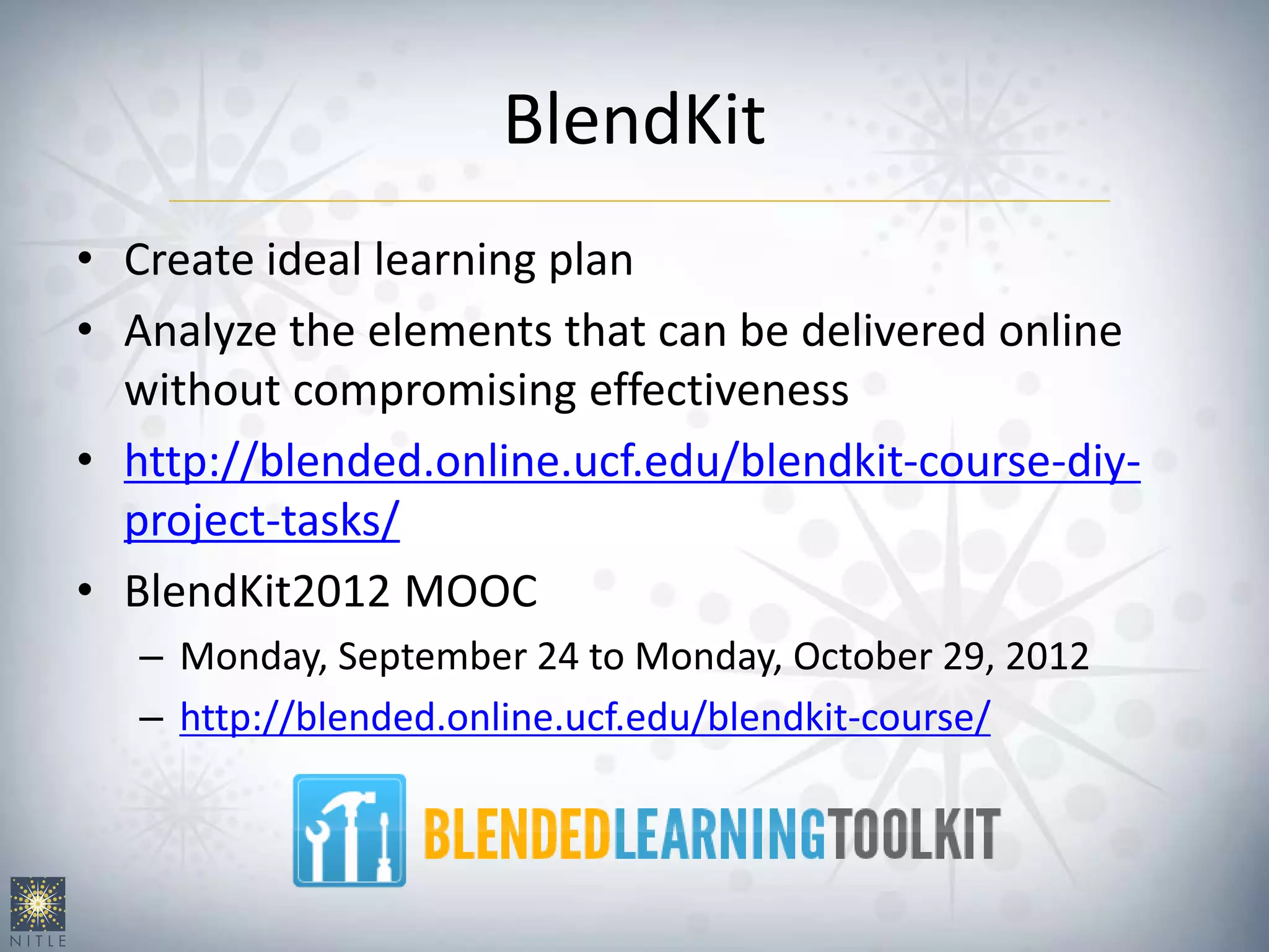 BlendKit
• Create ideal learning plan
• Analyze the elements that can be delivered online
without compromising effectiveness
• http://blended.online.ucf.edu/blendkit-course-diy-
project-tasks/
• BlendKit2012 MOOC
– Monday, September 24 to Monday, October 29, 2012
– http://blended.online.ucf.edu/blendkit-course/
 