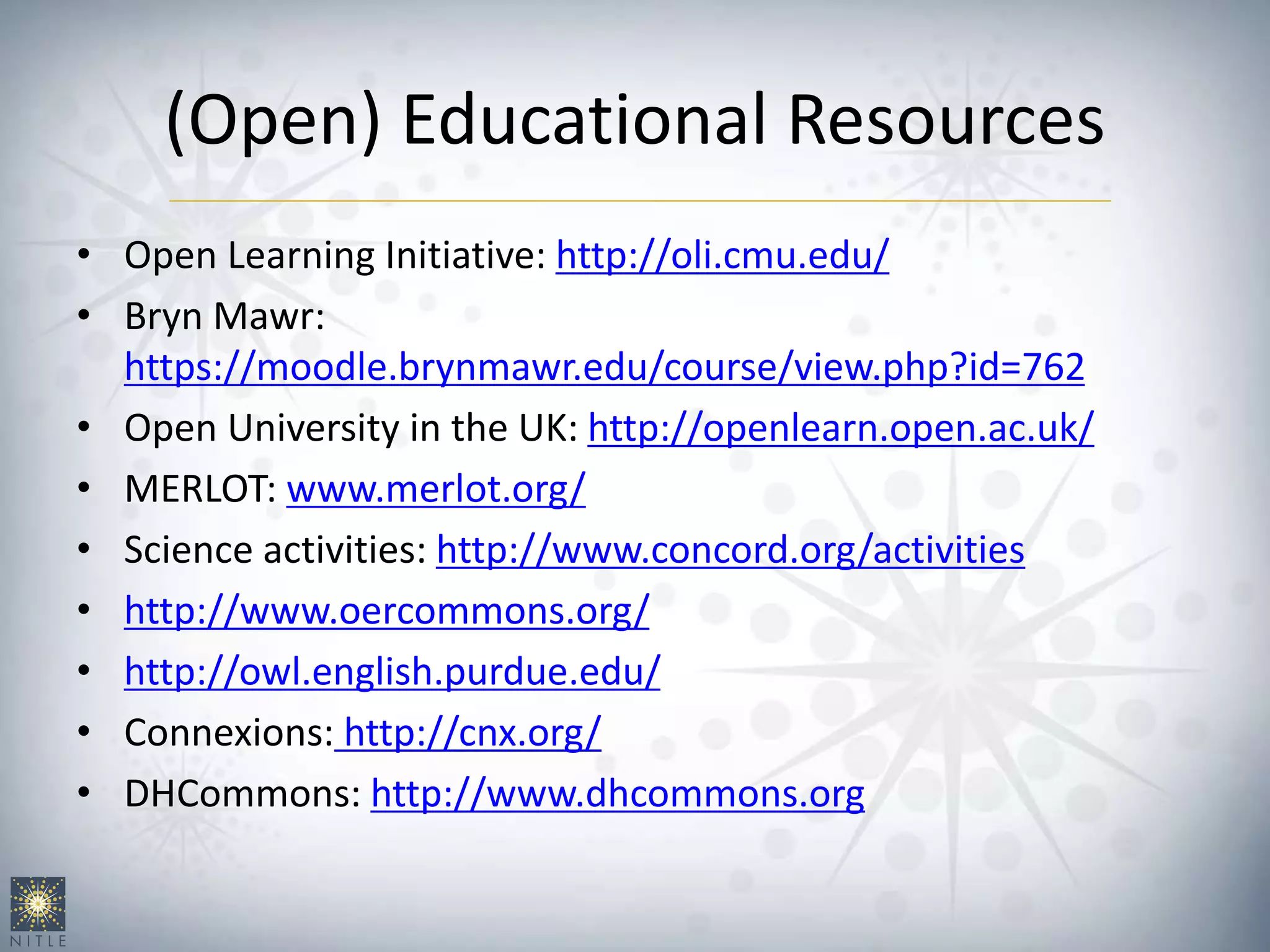 (Open) Educational Resources
• Open Learning Initiative: http://oli.cmu.edu/
• Bryn Mawr:
https://moodle.brynmawr.edu/course/view.php?id=762
• Open University in the UK: http://openlearn.open.ac.uk/
• MERLOT: www.merlot.org/
• Science activities: http://www.concord.org/activities
• http://www.oercommons.org/
• http://owl.english.purdue.edu/
• Connexions: http://cnx.org/
• DHCommons: http://www.dhcommons.org
 