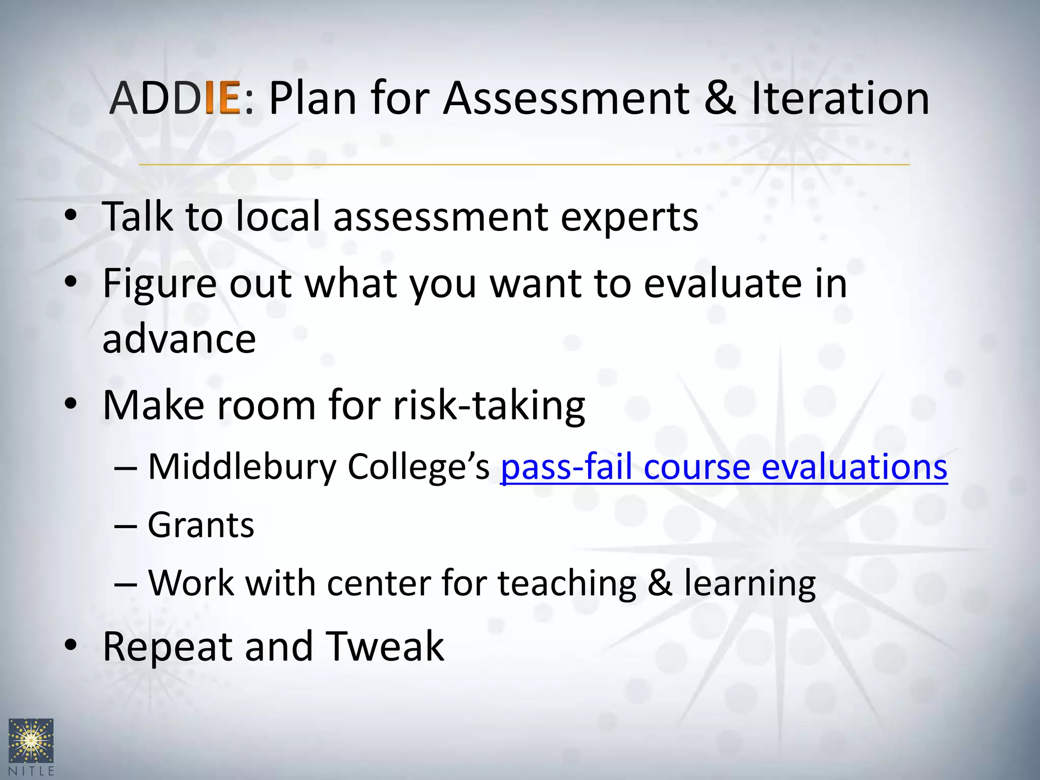 ADD : Plan for Assessment & Iteration
• Talk to local assessment experts
• Figure out what you want to evaluate in
advance
• Make room for risk-taking
– Middlebury College’s pass-fail course evaluations
– Grants
– Work with center for teaching & learning
• Repeat and Tweak
 